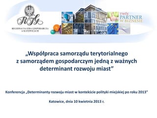 „Współpraca samorządu terytorialnego
      z samorządem gospodarczym jedną z ważnych
              determinant rozwoju miast”


Konferencja „Determinanty rozwoju miast w kontekście polityki miejskiej po roku 2013”

                         Katowice, dnia 10 kwietnia 2013 r.
 