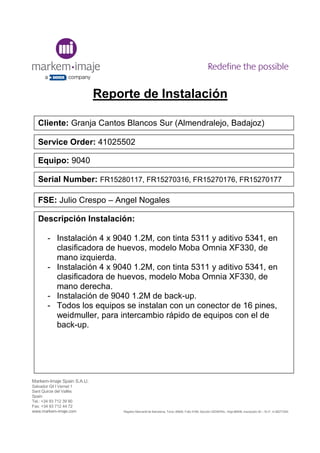 Markem-Imaje Spain S.A.U.
Salvador Gil I Vernet 1
Sant Quirze del Vallès
Spain
Tel.: +34 93 712 39 90
Fax: +34 93 712 44 72
www.markem-imaje.com Registro Mercantil de Barcelona, Tomo 35606, Folio 9168, Sección GENERAL, Hoja 86908, inscripción 50 – N.I.F. A-58271040
Reporte de Instalación
Cliente: Granja Cantos Blancos Sur (Almendralejo, Badajoz)
Service Order: 41025502
Equipo: 9040
Serial Number: FR15280117, FR15270316, FR15270176, FR15270177
Descripción Instalación:
- Instalación 4 x 9040 1.2M, con tinta 5311 y aditivo 5341, en
clasificadora de huevos, modelo Moba Omnia XF330, de
mano izquierda.
- Instalación 4 x 9040 1.2M, con tinta 5311 y aditivo 5341, en
clasificadora de huevos, modelo Moba Omnia XF330, de
mano derecha.
- Instalación de 9040 1.2M de back-up.
- Todos los equipos se instalan con un conector de 16 pines,
weidmuller, para intercambio rápido de equipos con el de
back-up.
FSE: Julio Crespo – Angel Nogales
 