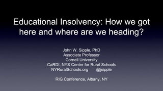 Educational Insolvency: How we got
here and where are we heading?
John W. Sipple, PhD
Associate Professor
Cornell University
CaRDI, NYS Center for Rural Schools
NYRuralSchools.org @jsipple
RIG Conference, Albany, NY
 
