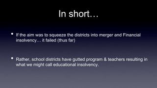In short…
• If the aim was to squeeze the districts into merger and Financial
insolvency… it failed (thus far)
• Rather, school districts have gutted program & teachers resulting in
what we might call educational insolvency.
 