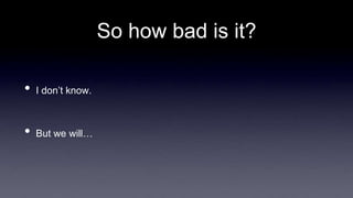 So how bad is it?
• I don’t know.
• But we will…
 