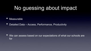 No guessing about impact
• Measurable
• Detailed Data – Access, Performance, Productivity
• We can assess based on our expectations of what our schools are
for
 