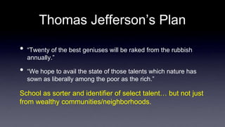 Thomas Jefferson’s Plan
• “Twenty of the best geniuses will be raked from the rubbish
annually.”
• “We hope to avail the state of those talents which nature has
sown as liberally among the poor as the rich.”
School as sorter and identifier of select talent… but not just
from wealthy communities/neighborhoods.
 