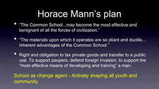 Horace Mann’s plan
• “The Common School...may become the most effective and
benignant of all the forces of civilization.”
• “The materials upon which it operates are so pliant and ductile...
Inherent advantages of the Common School.”
• Right and obligation to tax private goods and transfer to a public
use. To support paupers, defend foreign invasion, to support the
“most effective means of developing and training” a man.
School as change agent - Actively shaping all youth and
community
 