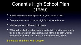 Conant’s High School Plan
(1959)
• School serves community– all kids go to same school
• Comprehensive and diverse High School experiences
• Multiple paths to different outcomes
• “What will make the schools democratic is to provide opportunity
for all to receive such education as will fit them equally well for
their particular work life.” Boston Superintendent, 1908
School as all-things-to-all-people
 