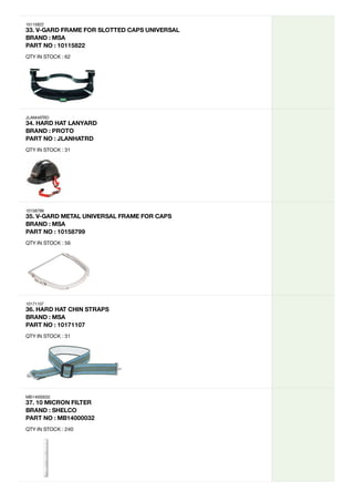 10115822
33.
V-GARD
FRAME
FOR
SLOTTED
CAPS
UNIVERSAL
BRAND
:
MSA
PART
NO
:
10115822
QTY IN STOCK : 62
JLANHATRD
34.
HARD
HAT
LANYARD
BRAND
:
PROTO
PART
NO
:
JLANHATRD
QTY IN STOCK : 31
10158799
35.
V-GARD
METAL
UNIVERSAL
FRAME
FOR
CAPS
BRAND
:
MSA
PART
NO
:
10158799
QTY IN STOCK : 56
10171107
36.
HARD
HAT
CHIN
STRAPS
BRAND
:
MSA

PART
NO
:
10171107
QTY IN STOCK : 31
MB14000032
37.
10
MICRON
FILTER
BRAND
:
SHELCO
PART
NO
:
MB14000032
QTY IN STOCK : 240
 