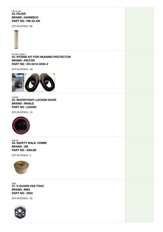 HB-20-5W
23.
FILTER
BRAND
:
HARMSCO
PART
NO
:
HB-20-5W
QTY IN STOCK : 86
XH-0016-5936-2
24.
HYGINE
KIT
FOR
HEARING
PROTECTOR
BRAND
:
PELTOR
PART
NO
:
XH-0016-5936-2
QTY IN STOCK : 49
LD4000
25.
WATERTIGHT
LOCKER
DOOR

BRAND
:
WHALE
PART
NO
:
LD4000
QTY IN STOCK : 10
300LSE
26.
SAFETY
WALK
100MM
BRAND
:
3M
PART
NO
:
300LSE
QTY IN STOCK : 5
3950
27.
V-GUARD
FAS-TRAC
BRAND
:
MSA
PART
NO
:
3950
QTY IN STOCK : 35
 