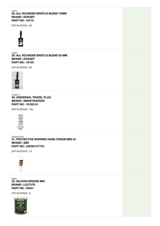 19175
28.
ALL
ROUNDER
BRISTLE
BLEND
75MM
BRAND
:
ROKSET
PART
NO
:
19175
QTY IN STOCK : 30
19150
29.
ALL
ROUNDER
BRISTLE
BLEND
50
MM
BRAND
:
ROKSET
PART
NO
:
19150
QTY IN STOCK : 84
10.002.41
30.
UNIVERSAL
TRAVEL
PLUG
BRAND
:
SMARTWATERS
PART
NO
:
10.002.41
QTY IN STOCK : 184
LSUSA127723
31.
PROTECTIVE
BARRIER
HAND
CREAM
SBS
44
BRAND
:
SBS
PART
NO
:
LSUSA127723
QTY IN STOCK : 13
39401
32.
SILICON
GREASE
MIX

BRAND
:
LOCTITE
PART
NO
:
39401
QTY IN STOCK : 6
 