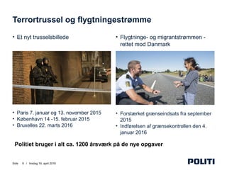 Side /
• Flygtninge- og migrantstrømmen -
rettet mod Danmark
• Forstærket grænseindsats fra september
2015
• Indførelsen af grænsekontrollen den 4.
januar 2016
• Et nyt trusselsbillede
• Paris 7. januar og 13. november 2015
• København 14 -15. februar 2015
• Bruxelles 22. marts 2016
Terrortrussel og flygtningestrømme
8 tirsdag 19. april 2016
Politiet bruger i alt ca. 1200 årsværk på de nye opgaver
 