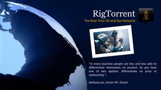 RigTorrentThe Real Time Oil and Gas Network “In every business people are less and less able to differentiate themselves on product. So you have one of two options: differentiate on price or relationship “.                                                                                        Anthony Lye, Senior VP,  Oracle 