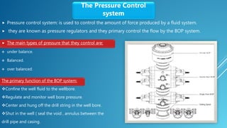  Pressure control system: is used to control the amount of force produced by a fluid system.
 they are known as pressure regulators and they primary control the flow by the BOP system.
The Pressure Control
system
 The main types of pressure that they control are:
 under balance.
 Balanced.
 over balanced.
The primary function of the BOP system:
Confine the well fluid to the wellbore.
Regulate and monitor well bore pressure.
Center and hung off the drill string in the well bore.
Shut in the well ( seal the void , annulus between the
drill pipe and casing.
 