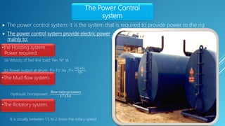  The power control system provide electric power
mainly to:
The Power Control
system
 The power control system: it is the system that is required to provide power to the rig
•the Hoisting system.
Power required:
(a) Velocity of fast-line load: Vғ= N* Vɩ
(b) Power output at drum: P= FL* Vғ , P=
HL∗Vɩ
EF
•The Mud flow system.
Hydraulic horsepower:
flow rate∗pressure
1713.6
•The Rotatory system.
It is usually between 1.5 to 2 times the rotary speed
 