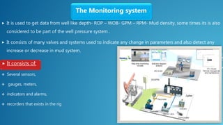  It is used to get data from well like depth- ROP – WOB- GPM – RPM- Mud density, some times its is also
considered to be part of the well pressure system .
 It consists of many valves and systems used to indicate any change in parameters and also detect any
increase or decrease in mud system.
The Monitoring system
 It consists of:
 Several sensors,
 gauges, meters,
 indicators and alarms,
 recorders that exists in the rig
 