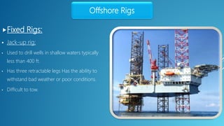 Fixed Rigs:
Offshore Rigs
 Jack-up rig:
• Used to drill wells in shallow waters typically
less than 400 ft.
• Has three retractable legs Has the ability to
withstand bad weather or poor conditions.
• Difficult to tow.
 