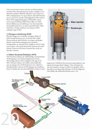 25%, men på visse motorer kan kun en slik forandring
innebære høye eksostemperaturer og øker utslippet av sot.
Motorleverandøren Wärtsilä reklamerer med at deres Lav
NOx ombygning har vist seg å redusere drivstoff-forbruket
uten at motorens termiske virkningsgrad har blitt redusert.
Deres NOx oppgradering gjøres i forbindelse med en
større motoroverhaling. MAN Diesel tilbyr Lav NOx
brennstoffdyser og en utskifting av sine konvensjonelle
brennstoffventiler til en ny type brennstoffventiler «Slide
Fuel Valve» til eldre maskiner, som skal gi en NOx
reduksjon opp til 20%.

2. Eksosgass resirkulering (EGR)
Metoden bygger på å resirkulere eksosgass tilbake til
forbrennings kammeret etter at den har blitt avkjølt.
Denne prosessen skal forhindre at nitrogen og oksygen
blandes under forbrenningsprosessen og danner
nitrogenoksid, og redusere NOx utslippene med 25-30%,
uten at dette i større grad skal påvirke motorens drivstoff-
forbruk. Dessverre kan denne metoden føre til økt sot
dannelse i eksosen.

3. Selektiv Katalytisk Reduksjon (SCR)
Ved å kjemisk omdanne de miljøskadelige nitrogenoksider
til Nitrogengass etter forbrenningsprosessen kan et
SCR anlegg redusere NOx-utslippene helt opp til 70-
90%. Prosessen utføres ved å tilføre ammoniakk eller           avgassen på i forhold til den prosentmessig reduksjon man
urea og oksygen til en SCR-katalysator som omdanner            oppnår på nitrogenoksid utslippet. Selve prinsippet har
Nitrogenoksider i eksosen til Nitrogengass og vanndamp.        vært på markedet i mange år og flere leverandører tilbyr i
Dette er kanskje den mest kostnadseffektive måten å renset     dag ulike motortilpassende løsninger. Et SCR anlegg kan i
                                                               visse tilfeller øke driftstoff-forbruket med 1-2%.




20
 