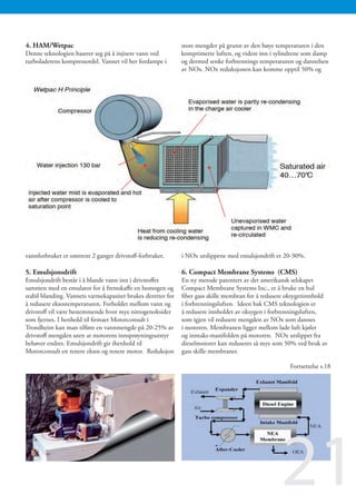 4. HAM/Wetpac                                                 store mengder på grunn av den høye temperaturen i den
Denne teknologien baserer seg på å injisere vann ved          komprimerte luften, og videre inn i sylindrene som damp
turboladerens kompressordel. Vannet vil her fordampe i        og dermed senke forbrennings temperaturen og dannelsen
                                                              av NOx. NOx reduksjonen kan komme opptil 50% og




vannforbruket er omtrent 2 ganger drivstoff-forbruket.        i NOx utslippene med emulsjondrift er 20-30%.

5. Emulsjonsdrift                                             6. Compact Membrane Systems (CMS)
Emulsjondrift består i å blande vann inn i drivstoffet        En ny metode patentert av det amerikansk selskapet
sammen med en emulator for å fremskaffe en homogen og         Compact Membrane Systems Inc., er å bruke en hul
stabil blanding. Vannets varmekapasitet brukes deretter for   fiber gass skille membran for å redusere oksygeninnhold
å redusere eksostemperaturen. Forholdet mellom vann og        i forbrenningsluften. Ideen bak CMS teknologien er
drivstoff vil være bestemmende hvor mye nitrogenoksider       å redusere innholdet av oksygen i forbrenningsluften,
som fjernes. I henhold til firmaet Motorconsult i             som igjen vil redusere mengden av NOx som dannes
Trondheim kan man tilføre en vannmengde på 20-25% av          i motoren. Membranen ligger mellom lade luft kjøler
drivstoff mengden uten at motorens innsprøyningsutstyr        og inntaks-manifolden på motoren. NOx utslippet fra
behøver endres. Emulsjondrift gir ihenhold til                dieselmotorer kan reduseres så mye som 50% ved bruk av
Motorconsult en renere eksos og renere motor. Reduksjon       gass skille membraner.

                                                                                                      Fortsettelse s.18




                                                                                                   21
 