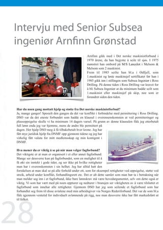 Nyheter fra DSO
                                           Med fokus på teknisk og maritimt personell

    	
          Intervju med Senior Subsea
        Intervju med Senior Subsea                                                                          November 2009




          ingeniør Arnfinn Grønstad
        ingeniør Senior Subsea Ingeniør Arnfinn Grønstad
           Intervju med Arnfinn Grønstad

                                                              Arnfinn gikk med i Det norske maskinistforbund i
                                                              1970 årene, da han begynte å seile til sjøs. I 1975
                                                              mønstret han ombord på M/S Lancelot i Melsom 
                                                              Melsom som 2 maskinist.
                                                              Frem til 1985 seilte han bl.a i Odfjell, som
                                                              1.maskinist og løste maskinsjef sertifikatet før han i
                                                              1985 gikk inn i stillingen som Subsea Ingeniør i Ross
                                                              Drilling. På denne tiden i Ross Drilling var kravet for
                                                              å bli Subsea Ingeniør at du minimum hadde seilt som
                                                              1.maskinist eller maskinsjef på skip, noe som er
                                                              forandret siden den tiden.


        Har du noen gang mottatt hjelp og støtte fra Det norske maskinistforbud?
        Ja, mange ganger! Spesielt den gangen da det var konflikt i forbindelse med permittering i Ross Drilling.
        DSO var da det eneste forbundet som hadde en klausul i overensenskomsten at ved permitteringer og
        plassoppsigelse skulle vi ha minimum 14 dagers varsel. På grunn av denne klausulen fikk jeg etterbetalt
        full lønn enda jeg var hjemme, mens de andre ble permittert på
        dagen. Her hjalp DSO meg å få tilbakebetalt hver krone. Jeg har
        fått mye juridisk hjelp fra DNMF opp gjennom tidene og jeg har
        virkelig fått valuta for mitt medlemsskap og min kontigent i
        DNMF.

        Hva mener du er viktig å se på når man velger fagforbund?
        Det viktigste er at man er organisert i et eller annet fagforbund.
        Mange ser dessverre kun på fagforbundet, som en mulighet til å
        få økt sin inntekt i gode tider, og ser ikke på hvilke rettigheter
        man har i overenskomsten i sin helhet. Jeg har alltid hatt den
        forståelsen at man skal se på alle forhold under ett, som for eksempel rettigheter ved oppsigelse, støtte ved
        streik, arbeid under konflikt, forhandlingsrett etc. Det er alt dette samlet som man bør ta i betrakning når
        man melder seg inn i et fagforbund, ikke bare lønnskrav må være hovedargumentet, selv om dette også er
        viktig. Vi som har vært med på noen oppturer og nedturer i bransjen ser viktigheten av å være tilsluttet et
        fagforbund som innehar alle rettigheter. Gjennom DSO har jeg som seilende et fagforbund som har
        forhandlet seg frem til disse avtalene med min arbeidsgiver via Norges Rederiforbund. Det var de som bl.a




28
        fikk igjennom ventetid for individuelt avlønnende på rigg, noe man dessverre ikke har fått markedsført ut




20
        til folket.


 