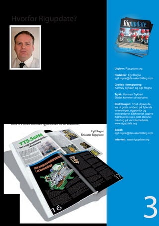 Hvorfor Rigupdate?
                           Rigupdate er et nytt magasin, som henvender seg til de
                           ulike stillingene som jobber på de flyttbare offshorein-
                           nretninger på norsk kontinetalsokkel.

                           I Norge er tusenvis av arbeidsplasser på en eller annen
                           måte knyttet til rigg industrien, enten som operatør-
                           selskap, entreprenørselskap, serviceselskap eller som
                           leverandør. Det invisteres milliarder av kroner på norsk
                           sektor på jakt etter nye forekomster av olje og gass.

                            Vi ønsker med vårt nye magasin å fokusere på hvilket
                            utstyr som benyttes på de mange boreriggene for å lete     Utgiver: Rigupdate.org
                            etter de oljerikdommene som finnes tilgjengelig på de
ulike feltene i Nordsjøen. Videre ønsker vi å være en informasjonskanal for riggan-    Redaktør: Egil Rogne
satte, som jobber innenfor vår industri.                                               egil.rogne@dso-akerdrilling.com

Magasinet skal være reklamefinansiert og skal deles ut gratis til de mange flytende    Grafisk formgivning:
innretninger i havet, til riggselskapene og til serviceselskaper, som opererer på      Karmøy Trykkeri og Egil Rogne
norsk sokkel.
                                                                                       Trykk: Karmøy Trykkeri
                                                                                       Bladet kommer ut kvartalvis
Jeg tror dette kan bli et populært blad, og at det burde være mange i vår bransje
som skulle ønske å kjøpe reklameplass i et slikt magasin. I dag finnes det ikke        Distribusjon: Trykt utgave de-
mange magasiner på norsk som henvender seg direkte til riggansatte og som om-          les ut gratis ombord på flytende
handler stoff om det utstyret som brukes ombord på de flytende innretninger, ja        innretninger, riggkontor og
etter å ha vært snart 15 år i bransjen har jeg aldri opplevd å finne et slik magasin   leverandører. Elektronisk utgave
ombord. Tilbakemeldingen på prøvetrykket vi distribuerte ut viser at det er behov      distribueres via e-post abonne-
for et slik magasin i vår industri. Vi håper på denne bakgrunn at Rigupdate kan        ment og på vår internettside.
bidra til å utvikle interessen og forståelsen for vår virksomhet.                      www.rigupdate.org

                                                                        Egil Rogne     Epost:
                                                                                       egil.rogne@dso-akerdrilling.com
                                                                Redaktør Rigupdate
                                                                                       Internett: www.rigupdate.org




                                                                                                              3
 