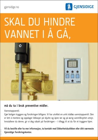 gjensidige.no




                   SKAL DU HINDRE
                   VANNET I � G�,




                   m� du ta i bruk preventive midler.
                   Vannstoppventil.
                   Gjør boligen tryggere og forsikringen billigere. Vi har utviklet en unik tr�dløs vannstoppventil. Den
                   er lett � montere og oppdager lekkasjer p� skjulte og �pne rør og p� øvrig vanntilknyttet utstyr.
                   Innstallerer du denne, gir vi deg rabatt p� forsikringen – i tillegg til at du f�r et tryggere hjem.

                   Vil du bestille eller ha mer informasjon, ta kontakt med Sikkerhetsbutikken eller ditt nærmeste
A20023 T4M 12.05




                   Gjensidige forsikringskontor.
 