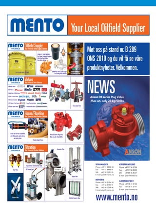 09:53                Side 1


                                                                         09:53        Side 1




                                   




                                                                         COMPLETE THREE MODULE
                                                                                                                                                                             Møt oss på stand nr. B 289
                                                                                                                                                                             ONS 2010 og du vil få se våre
                                                                         For Pumps Originally Equipped
                                                                         With One-Peice Valve-
                                                                         Over-Valve Design




                          GO YELLOW WITH JET-LUBE
                                                                                                                           m
                                                                                                         IMPROVED Valve Cover Design      “KWIK CARTRIDGE”
                                                                                                                                                            09:53   Side 1
                                                                                                                                                                             produktnyheter. Velkommen.
                                                                                                            For Existing OEM Modules      WASHPIPE SYSTEM




    • Butterfly Valves:

    • Ball Valves:

    • Gate, Globe & Check Valves:

    • Choke & Control Valves:

    • Actuators & Controls:
                                                                                                                                                                             NEWSS
    • API Valves & Plug Valves:              • Pump Protection Valves:

    • Pressure Safety Valves:                • Instrumentation Valves:                                                                        Anson Gate Valve
                                                                                                                     Side 1




         Choke and Kill hose assembled
                                                                                                  Anson DB series Plug Valve
         with lifting collar, safety clamp
                                                                                                  Max wt. only 23 kg/50 lbs
                 and safety chain
                                                              Floating Supply Hoses



                                                                                                                 Automatic Filter




                                                                                                                                                                                 STAVANGER                 KRISTIANSUND
                                              Original filter elements from stock
                                                                                                                                                                                 Phone +47 51 64 86 00     Phone +47 71 58 07 00
                 Fuel Filter                 Oil Cleaning unit                                                                                                                   Fax   +47 51 64 86 01     Fax   +47 71 58 28 90
                                                                                                                                                                                 24h     +47 90 19 51 55   24h   +47 99 45 40 41
                                                                                                                                                                                 E-mail: post@mento.no
                                                                                                                                            Duplex Filter                                                  E-mail: post@mento.no

                                                                                                                                                                                 BERGEN
                                                                                                                                                                                                           HAMMERFEST
                                                                                                                                                                                 Phone +47 56 31 54 00
                                                                                                                                                                                 Fax   +47 56 31 54 01
                                                                                                                                                                                                           Phone +47 78 41 31 40
                                                                                                                                                                                 24h     +47 48 17 05 45   Fax     +47 78 41 31 41
                                                                                                                                                                                 E-mail: post@mento.no     E-mail: post@mento.no



              Process Filter                                                                                                           HVAC & Turbin Air filter
                                                                                                                                                                                 www.mento.no
                                                                                                                                                                                 K
 
