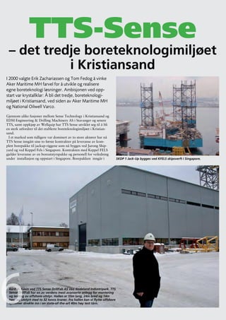 FLUID SCANDINAVIA




               TTS-Sense
 – det tredje boreteknologimiljøet
           i Kristiansand
I 2000 valgte Erik Zachariassen og Tom Fedog å vinke
Aker Maritime MH farvel for å utvikle og realisere
egne boreteknologi løsninger. Ambisjonen ved opp-
start var krystallklar: Å bli det tredje, boreteknologi-
miljøet i Kristiansand, ved siden av Aker Maritime MH
og National Oilwell Varco.
Gjennom ulike fusjoner mellom Sense Technology i Kristiansand og
EDM Engineering & Drilling Machinery AS i Stavanger og senere
TTS, samt oppkjøp av Wellquip har TTS Sense utviklet seg til å bli
en sterk utfordrer til det etablerte boreteknologimiljøet i Kristian-
sand.
 I et marked som tidligere var dominert av to store aktører har nå
TTS Sense inngått sine to første kontrakter på leveranse av kom-
plett borepakke til jackup-riggene som nå bygges ved Jurong Ship-
yard og ved Keppel Fels i Singapore. Kontrakten med Keppel FELS
gjelder leveranse av en boreutstyrspakke og personell for veiledning
under installasjon og oppstart i Singapore. Borepakken inngår i              SKDP 1 Jack-Up bygges ved KFELS skipsverft i Singapore.




6Bård H. Kåsin ved TTS Sense DrillFab AS ved Nodeland Industripark. TTS
 Sense DrillFab har en av verdens mest avanserte anlegg for montering
 og testing av offshore-utstyr. Hallen er 55m lang, 24m bred og 14m
 høy, og utstyrt med to 32 tonns kraner. Fra hallen kan vi flytte offshore
 systemer direkte inn i en state-of-the-art 40m høy test tårn.



30
                                                                                                                                 Forts. på sid 32
 