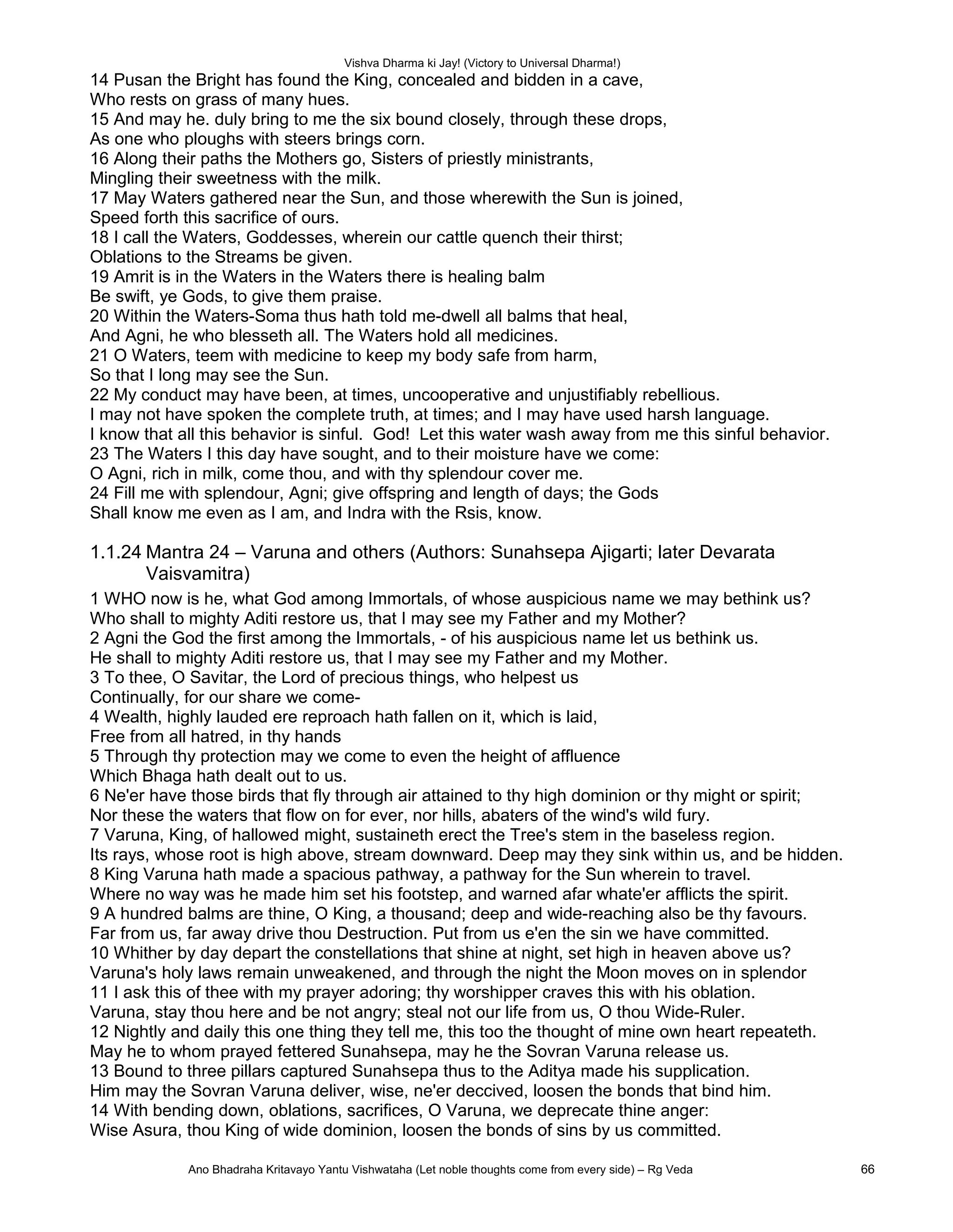 Vishva Dharma ki Jay! (Victory to Universal Dharma!)
14 Pusan the Bright has found the King, concealed and bidden in a cave,
Who rests on grass of many hues.
15 And may he. duly bring to me the six bound closely, through these drops,
As one who ploughs with steers brings corn.
16 Along their paths the Mothers go, Sisters of priestly ministrants,
Mingling their sweetness with the milk.
17 May Waters gathered near the Sun, and those wherewith the Sun is joined,
Speed forth this sacrifice of ours.
18 I call the Waters, Goddesses, wherein our cattle quench their thirst;
Oblations to the Streams be given.
19 Amrit is in the Waters in the Waters there is healing balm
Be swift, ye Gods, to give them praise.
20 Within the Waters-Soma thus hath told me-dwell all balms that heal,
And Agni, he who blesseth all. The Waters hold all medicines.
21 O Waters, teem with medicine to keep my body safe from harm,
So that I long may see the Sun.
22 My conduct may have been, at times, uncooperative and unjustifiably rebellious.
I may not have spoken the complete truth, at times; and I may have used harsh language.
I know that all this behavior is sinful. God! Let this water wash away from me this sinful behavior.
23 The Waters I this day have sought, and to their moisture have we come:
O Agni, rich in milk, come thou, and with thy splendour cover me.
24 Fill me with splendour, Agni; give offspring and length of days; the Gods
Shall know me even as I am, and Indra with the Rsis, know.
1.1.24 Mantra 24 – Varuna and others (Authors: Sunahsepa Ajigarti; later Devarata
Vaisvamitra)
1 WHO now is he, what God among Immortals, of whose auspicious name we may bethink us?
Who shall to mighty Aditi restore us, that I may see my Father and my Mother?
2 Agni the God the first among the Immortals, - of his auspicious name let us bethink us.
He shall to mighty Aditi restore us, that I may see my Father and my Mother.
3 To thee, O Savitar, the Lord of precious things, who helpest us
Continually, for our share we come-
4 Wealth, highly lauded ere reproach hath fallen on it, which is laid,
Free from all hatred, in thy hands
5 Through thy protection may we come to even the height of affluence
Which Bhaga hath dealt out to us.
6 Ne'er have those birds that fly through air attained to thy high dominion or thy might or spirit;
Nor these the waters that flow on for ever, nor hills, abaters of the wind's wild fury.
7 Varuna, King, of hallowed might, sustaineth erect the Tree's stem in the baseless region.
Its rays, whose root is high above, stream downward. Deep may they sink within us, and be hidden.
8 King Varuna hath made a spacious pathway, a pathway for the Sun wherein to travel.
Where no way was he made him set his footstep, and warned afar whate'er afflicts the spirit.
9 A hundred balms are thine, O King, a thousand; deep and wide-reaching also be thy favours.
Far from us, far away drive thou Destruction. Put from us e'en the sin we have committed.
10 Whither by day depart the constellations that shine at night, set high in heaven above us?
Varuna's holy laws remain unweakened, and through the night the Moon moves on in splendor
11 I ask this of thee with my prayer adoring; thy worshipper craves this with his oblation.
Varuna, stay thou here and be not angry; steal not our life from us, O thou Wide-Ruler.
12 Nightly and daily this one thing they tell me, this too the thought of mine own heart repeateth.
May he to whom prayed fettered Sunahsepa, may he the Sovran Varuna release us.
13 Bound to three pillars captured Sunahsepa thus to the Aditya made his supplication.
Him may the Sovran Varuna deliver, wise, ne'er deccived, loosen the bonds that bind him.
14 With bending down, oblations, sacrifices, O Varuna, we deprecate thine anger:
Wise Asura, thou King of wide dominion, loosen the bonds of sins by us committed.
Ano Bhadraha Kritavayo Yantu Vishwataha (Let noble thoughts come from every side) – Rg Veda 66
 