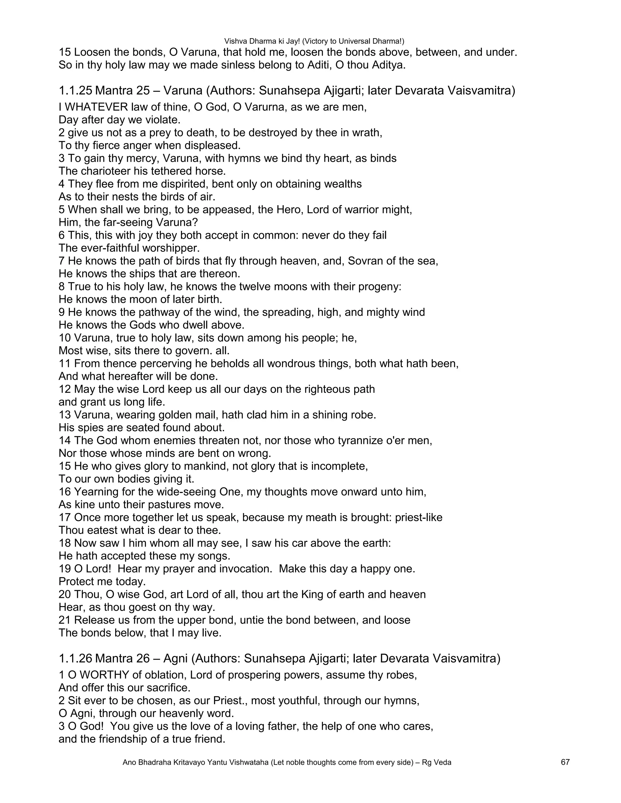 Vishva Dharma ki Jay! (Victory to Universal Dharma!)
15 Loosen the bonds, O Varuna, that hold me, loosen the bonds above, between, and under.
So in thy holy law may we made sinless belong to Aditi, O thou Aditya.
1.1.25 Mantra 25 – Varuna (Authors: Sunahsepa Ajigarti; later Devarata Vaisvamitra)
I WHATEVER law of thine, O God, O Varurna, as we are men,
Day after day we violate.
2 give us not as a prey to death, to be destroyed by thee in wrath,
To thy fierce anger when displeased.
3 To gain thy mercy, Varuna, with hymns we bind thy heart, as binds
The charioteer his tethered horse.
4 They flee from me dispirited, bent only on obtaining wealths
As to their nests the birds of air.
5 When shall we bring, to be appeased, the Hero, Lord of warrior might,
Him, the far-seeing Varuna?
6 This, this with joy they both accept in common: never do they fail
The ever-faithful worshipper.
7 He knows the path of birds that fly through heaven, and, Sovran of the sea,
He knows the ships that are thereon.
8 True to his holy law, he knows the twelve moons with their progeny:
He knows the moon of later birth.
9 He knows the pathway of the wind, the spreading, high, and mighty wind
He knows the Gods who dwell above.
10 Varuna, true to holy law, sits down among his people; he,
Most wise, sits there to govern. all.
11 From thence percerving he beholds all wondrous things, both what hath been,
And what hereafter will be done.
12 May the wise Lord keep us all our days on the righteous path
and grant us long life.
13 Varuna, wearing golden mail, hath clad him in a shining robe.
His spies are seated found about.
14 The God whom enemies threaten not, nor those who tyrannize o'er men,
Nor those whose minds are bent on wrong.
15 He who gives glory to mankind, not glory that is incomplete,
To our own bodies giving it.
16 Yearning for the wide-seeing One, my thoughts move onward unto him,
As kine unto their pastures move.
17 Once more together let us speak, because my meath is brought: priest-like
Thou eatest what is dear to thee.
18 Now saw I him whom all may see, I saw his car above the earth:
He hath accepted these my songs.
19 O Lord! Hear my prayer and invocation. Make this day a happy one.
Protect me today.
20 Thou, O wise God, art Lord of all, thou art the King of earth and heaven
Hear, as thou goest on thy way.
21 Release us from the upper bond, untie the bond between, and loose
The bonds below, that I may live.
1.1.26 Mantra 26 – Agni (Authors: Sunahsepa Ajigarti; later Devarata Vaisvamitra)
1 O WORTHY of oblation, Lord of prospering powers, assume thy robes,
And offer this our sacrifice.
2 Sit ever to be chosen, as our Priest., most youthful, through our hymns,
O Agni, through our heavenly word.
3 O God! You give us the love of a loving father, the help of one who cares,
and the friendship of a true friend.
Ano Bhadraha Kritavayo Yantu Vishwataha (Let noble thoughts come from every side) – Rg Veda 67
 