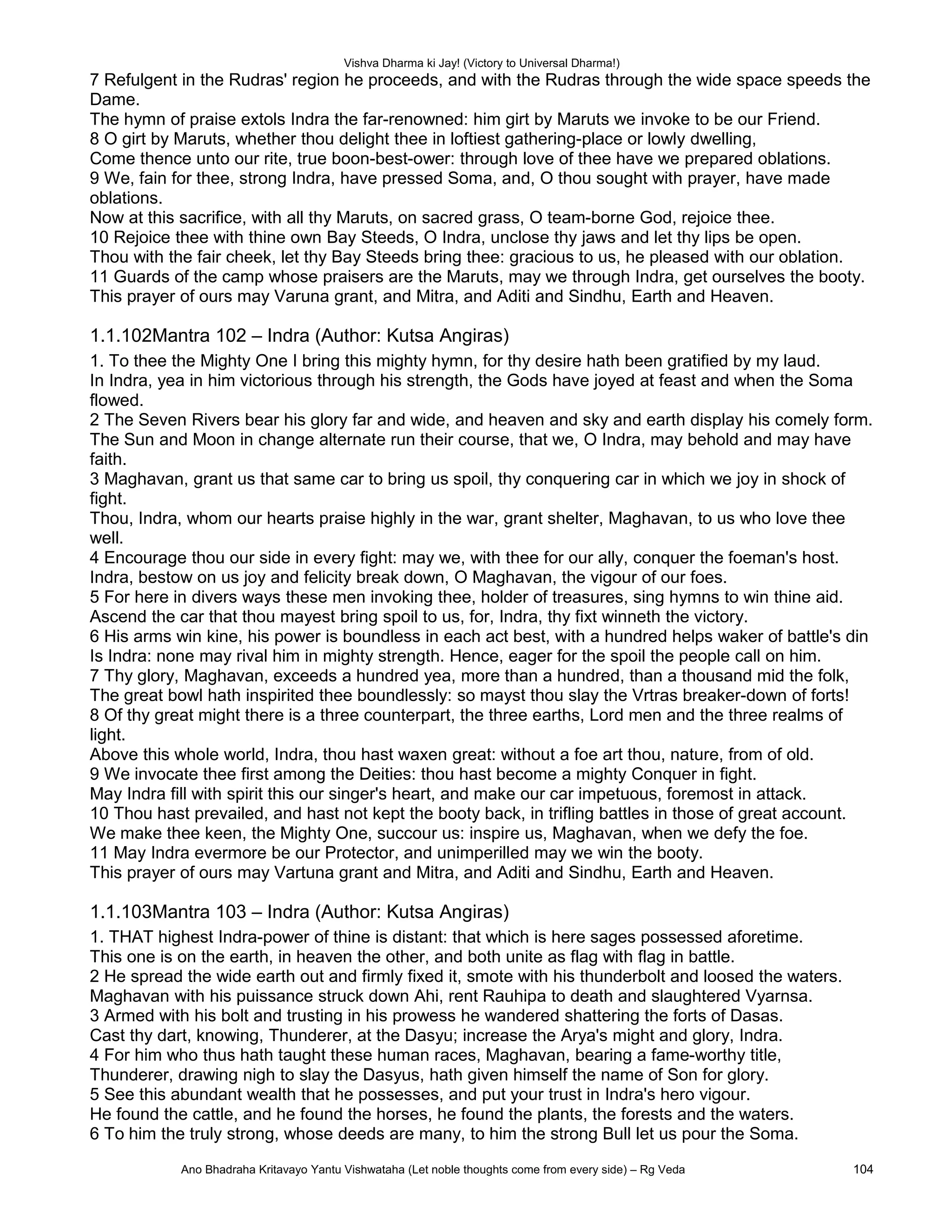 Vishva Dharma ki Jay! (Victory to Universal Dharma!)
7 Refulgent in the Rudras' region he proceeds, and with the Rudras through the wide space speeds the
Dame.
The hymn of praise extols Indra the far-renowned: him girt by Maruts we invoke to be our Friend.
8 O girt by Maruts, whether thou delight thee in loftiest gathering-place or lowly dwelling,
Come thence unto our rite, true boon-best-ower: through love of thee have we prepared oblations.
9 We, fain for thee, strong Indra, have pressed Soma, and, O thou sought with prayer, have made
oblations.
Now at this sacrifice, with all thy Maruts, on sacred grass, O team-borne God, rejoice thee.
10 Rejoice thee with thine own Bay Steeds, O Indra, unclose thy jaws and let thy lips be open.
Thou with the fair cheek, let thy Bay Steeds bring thee: gracious to us, he pleased with our oblation.
11 Guards of the camp whose praisers are the Maruts, may we through Indra, get ourselves the booty.
This prayer of ours may Varuna grant, and Mitra, and Aditi and Sindhu, Earth and Heaven.
1.1.102Mantra 102 – Indra (Author: Kutsa Angiras)
1. To thee the Mighty One I bring this mighty hymn, for thy desire hath been gratified by my laud.
In Indra, yea in him victorious through his strength, the Gods have joyed at feast and when the Soma
flowed.
2 The Seven Rivers bear his glory far and wide, and heaven and sky and earth display his comely form.
The Sun and Moon in change alternate run their course, that we, O Indra, may behold and may have
faith.
3 Maghavan, grant us that same car to bring us spoil, thy conquering car in which we joy in shock of
fight.
Thou, Indra, whom our hearts praise highly in the war, grant shelter, Maghavan, to us who love thee
well.
4 Encourage thou our side in every fight: may we, with thee for our ally, conquer the foeman's host.
Indra, bestow on us joy and felicity break down, O Maghavan, the vigour of our foes.
5 For here in divers ways these men invoking thee, holder of treasures, sing hymns to win thine aid.
Ascend the car that thou mayest bring spoil to us, for, Indra, thy fixt winneth the victory.
6 His arms win kine, his power is boundless in each act best, with a hundred helps waker of battle's din
Is Indra: none may rival him in mighty strength. Hence, eager for the spoil the people call on him.
7 Thy glory, Maghavan, exceeds a hundred yea, more than a hundred, than a thousand mid the folk,
The great bowl hath inspirited thee boundlessly: so mayst thou slay the Vrtras breaker-down of forts!
8 Of thy great might there is a three counterpart, the three earths, Lord men and the three realms of
light.
Above this whole world, Indra, thou hast waxen great: without a foe art thou, nature, from of old.
9 We invocate thee first among the Deities: thou hast become a mighty Conquer in fight.
May Indra fill with spirit this our singer's heart, and make our car impetuous, foremost in attack.
10 Thou hast prevailed, and hast not kept the booty back, in trifling battles in those of great account.
We make thee keen, the Mighty One, succour us: inspire us, Maghavan, when we defy the foe.
11 May Indra evermore be our Protector, and unimperilled may we win the booty.
This prayer of ours may Vartuna grant and Mitra, and Aditi and Sindhu, Earth and Heaven.
1.1.103Mantra 103 – Indra (Author: Kutsa Angiras)
1. THAT highest Indra-power of thine is distant: that which is here sages possessed aforetime.
This one is on the earth, in heaven the other, and both unite as flag with flag in battle.
2 He spread the wide earth out and firmly fixed it, smote with his thunderbolt and loosed the waters.
Maghavan with his puissance struck down Ahi, rent Rauhipa to death and slaughtered Vyarnsa.
3 Armed with his bolt and trusting in his prowess he wandered shattering the forts of Dasas.
Cast thy dart, knowing, Thunderer, at the Dasyu; increase the Arya's might and glory, Indra.
4 For him who thus hath taught these human races, Maghavan, bearing a fame-worthy title,
Thunderer, drawing nigh to slay the Dasyus, hath given himself the name of Son for glory.
5 See this abundant wealth that he possesses, and put your trust in Indra's hero vigour.
He found the cattle, and he found the horses, he found the plants, the forests and the waters.
6 To him the truly strong, whose deeds are many, to him the strong Bull let us pour the Soma.
Ano Bhadraha Kritavayo Yantu Vishwataha (Let noble thoughts come from every side) – Rg Veda 104
 