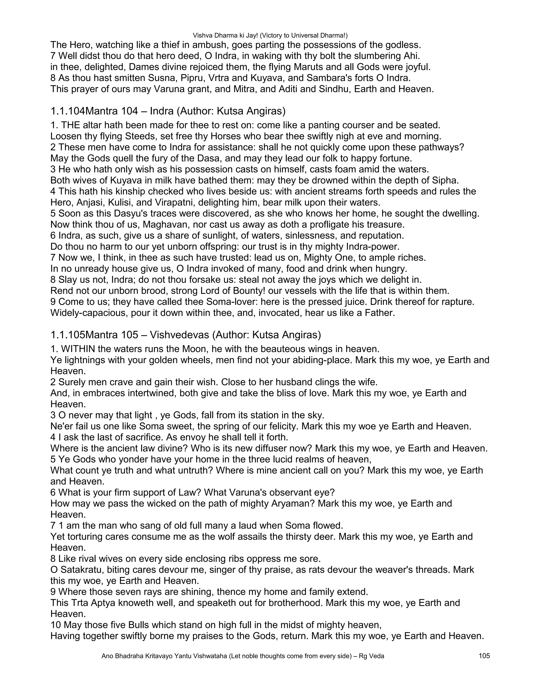 Vishva Dharma ki Jay! (Victory to Universal Dharma!)
The Hero, watching like a thief in ambush, goes parting the possessions of the godless.
7 Well didst thou do that hero deed, O Indra, in waking with thy bolt the slumbering Ahi.
in thee, delighted, Dames divine rejoiced them, the flying Maruts and all Gods were joyful.
8 As thou hast smitten Susna, Pipru, Vrtra and Kuyava, and Sambara's forts O Indra.
This prayer of ours may Varuna grant, and Mitra, and Aditi and Sindhu, Earth and Heaven.
1.1.104Mantra 104 – Indra (Author: Kutsa Angiras)
1. THE altar hath been made for thee to rest on: come like a panting courser and be seated.
Loosen thy flying Steeds, set free thy Horses who bear thee swiftly nigh at eve and morning.
2 These men have come to Indra for assistance: shall he not quickly come upon these pathways?
May the Gods quell the fury of the Dasa, and may they lead our folk to happy fortune.
3 He who hath only wish as his possession casts on himself, casts foam amid the waters.
Both wives of Kuyava in milk have bathed them: may they be drowned within the depth of Sipha.
4 This hath his kinship checked who lives beside us: with ancient streams forth speeds and rules the
Hero, Anjasi, Kulisi, and Virapatni, delighting him, bear milk upon their waters.
5 Soon as this Dasyu's traces were discovered, as she who knows her home, he sought the dwelling.
Now think thou of us, Maghavan, nor cast us away as doth a profligate his treasure.
6 Indra, as such, give us a share of sunlight, of waters, sinlessness, and reputation.
Do thou no harm to our yet unborn offspring: our trust is in thy mighty Indra-power.
7 Now we, I think, in thee as such have trusted: lead us on, Mighty One, to ample riches.
In no unready house give us, O Indra invoked of many, food and drink when hungry.
8 Slay us not, Indra; do not thou forsake us: steal not away the joys which we delight in.
Rend not our unborn brood, strong Lord of Bounty! our vessels with the life that is within them.
9 Come to us; they have called thee Soma-lover: here is the pressed juice. Drink thereof for rapture.
Widely-capacious, pour it down within thee, and, invocated, hear us like a Father.
1.1.105Mantra 105 – Vishvedevas (Author: Kutsa Angiras)
1. WITHIN the waters runs the Moon, he with the beauteous wings in heaven.
Ye lightnings with your golden wheels, men find not your abiding-place. Mark this my woe, ye Earth and
Heaven.
2 Surely men crave and gain their wish. Close to her husband clings the wife.
And, in embraces intertwined, both give and take the bliss of love. Mark this my woe, ye Earth and
Heaven.
3 O never may that light , ye Gods, fall from its station in the sky.
Ne'er fail us one like Soma sweet, the spring of our felicity. Mark this my woe ye Earth and Heaven.
4 I ask the last of sacrifice. As envoy he shall tell it forth.
Where is the ancient law divine? Who is its new diffuser now? Mark this my woe, ye Earth and Heaven.
5 Ye Gods who yonder have your home in the three lucid realms of heaven,
What count ye truth and what untruth? Where is mine ancient call on you? Mark this my woe, ye Earth
and Heaven.
6 What is your firm support of Law? What Varuna's observant eye?
How may we pass the wicked on the path of mighty Aryaman? Mark this my woe, ye Earth and
Heaven.
7 1 am the man who sang of old full many a laud when Soma flowed.
Yet torturing cares consume me as the wolf assails the thirsty deer. Mark this my woe, ye Earth and
Heaven.
8 Like rival wives on every side enclosing ribs oppress me sore.
O Satakratu, biting cares devour me, singer of thy praise, as rats devour the weaver's threads. Mark
this my woe, ye Earth and Heaven.
9 Where those seven rays are shining, thence my home and family extend.
This Trta Aptya knoweth well, and speaketh out for brotherhood. Mark this my woe, ye Earth and
Heaven.
10 May those five Bulls which stand on high full in the midst of mighty heaven,
Having together swiftly borne my praises to the Gods, return. Mark this my woe, ye Earth and Heaven.
Ano Bhadraha Kritavayo Yantu Vishwataha (Let noble thoughts come from every side) – Rg Veda 105
 