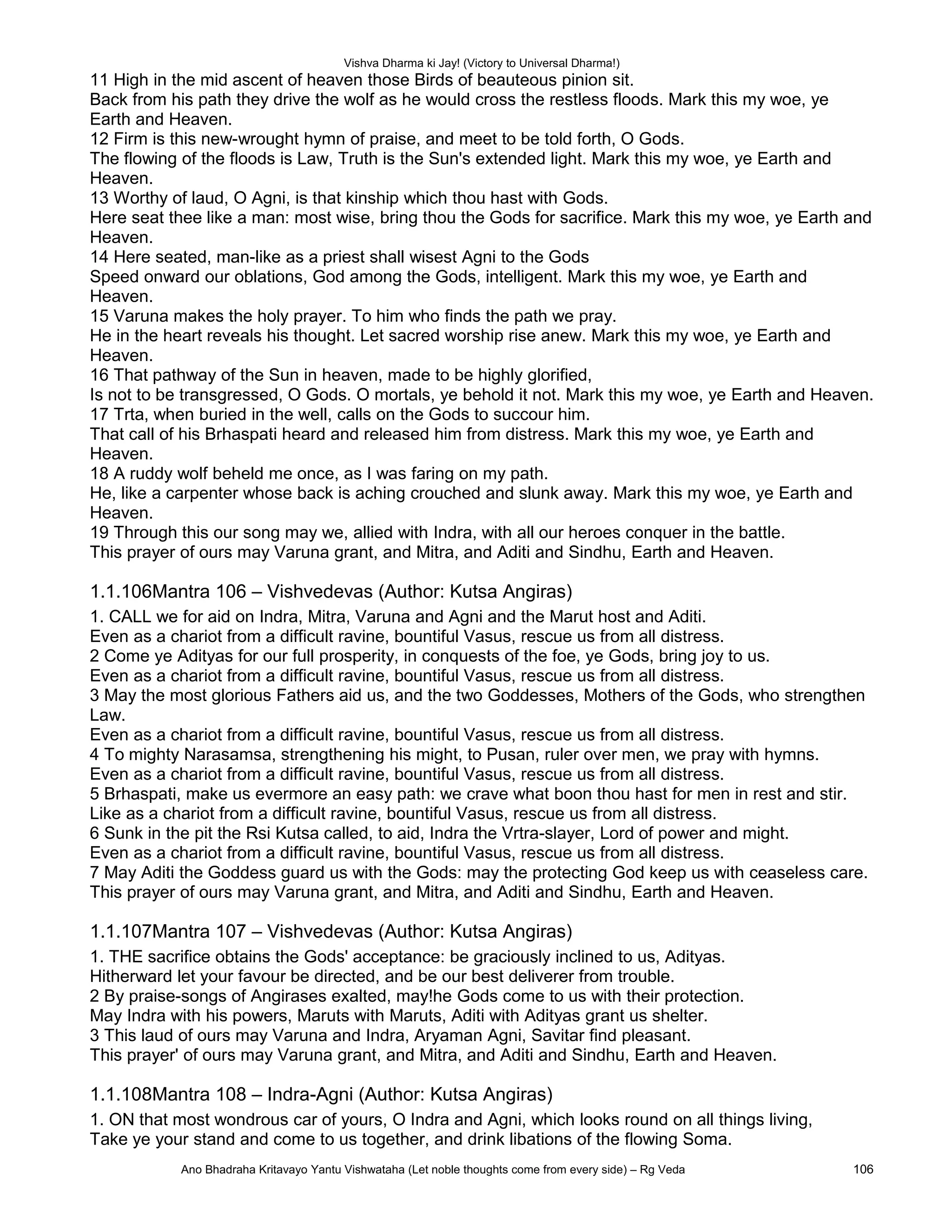 Vishva Dharma ki Jay! (Victory to Universal Dharma!)
11 High in the mid ascent of heaven those Birds of beauteous pinion sit.
Back from his path they drive the wolf as he would cross the restless floods. Mark this my woe, ye
Earth and Heaven.
12 Firm is this new-wrought hymn of praise, and meet to be told forth, O Gods.
The flowing of the floods is Law, Truth is the Sun's extended light. Mark this my woe, ye Earth and
Heaven.
13 Worthy of laud, O Agni, is that kinship which thou hast with Gods.
Here seat thee like a man: most wise, bring thou the Gods for sacrifice. Mark this my woe, ye Earth and
Heaven.
14 Here seated, man-like as a priest shall wisest Agni to the Gods
Speed onward our oblations, God among the Gods, intelligent. Mark this my woe, ye Earth and
Heaven.
15 Varuna makes the holy prayer. To him who finds the path we pray.
He in the heart reveals his thought. Let sacred worship rise anew. Mark this my woe, ye Earth and
Heaven.
16 That pathway of the Sun in heaven, made to be highly glorified,
Is not to be transgressed, O Gods. O mortals, ye behold it not. Mark this my woe, ye Earth and Heaven.
17 Trta, when buried in the well, calls on the Gods to succour him.
That call of his Brhaspati heard and released him from distress. Mark this my woe, ye Earth and
Heaven.
18 A ruddy wolf beheld me once, as I was faring on my path.
He, like a carpenter whose back is aching crouched and slunk away. Mark this my woe, ye Earth and
Heaven.
19 Through this our song may we, allied with Indra, with all our heroes conquer in the battle.
This prayer of ours may Varuna grant, and Mitra, and Aditi and Sindhu, Earth and Heaven.
1.1.106Mantra 106 – Vishvedevas (Author: Kutsa Angiras)
1. CALL we for aid on Indra, Mitra, Varuna and Agni and the Marut host and Aditi.
Even as a chariot from a difficult ravine, bountiful Vasus, rescue us from all distress.
2 Come ye Adityas for our full prosperity, in conquests of the foe, ye Gods, bring joy to us.
Even as a chariot from a difficult ravine, bountiful Vasus, rescue us from all distress.
3 May the most glorious Fathers aid us, and the two Goddesses, Mothers of the Gods, who strengthen
Law.
Even as a chariot from a difficult ravine, bountiful Vasus, rescue us from all distress.
4 To mighty Narasamsa, strengthening his might, to Pusan, ruler over men, we pray with hymns.
Even as a chariot from a difficult ravine, bountiful Vasus, rescue us from all distress.
5 Brhaspati, make us evermore an easy path: we crave what boon thou hast for men in rest and stir.
Like as a chariot from a difficult ravine, bountiful Vasus, rescue us from all distress.
6 Sunk in the pit the Rsi Kutsa called, to aid, Indra the Vrtra-slayer, Lord of power and might.
Even as a chariot from a difficult ravine, bountiful Vasus, rescue us from all distress.
7 May Aditi the Goddess guard us with the Gods: may the protecting God keep us with ceaseless care.
This prayer of ours may Varuna grant, and Mitra, and Aditi and Sindhu, Earth and Heaven.
1.1.107Mantra 107 – Vishvedevas (Author: Kutsa Angiras)
1. THE sacrifice obtains the Gods' acceptance: be graciously inclined to us, Adityas.
Hitherward let your favour be directed, and be our best deliverer from trouble.
2 By praise-songs of Angirases exalted, may!he Gods come to us with their protection.
May Indra with his powers, Maruts with Maruts, Aditi with Adityas grant us shelter.
3 This laud of ours may Varuna and Indra, Aryaman Agni, Savitar find pleasant.
This prayer' of ours may Varuna grant, and Mitra, and Aditi and Sindhu, Earth and Heaven.
1.1.108Mantra 108 – Indra-Agni (Author: Kutsa Angiras)
1. ON that most wondrous car of yours, O Indra and Agni, which looks round on all things living,
Take ye your stand and come to us together, and drink libations of the flowing Soma.
Ano Bhadraha Kritavayo Yantu Vishwataha (Let noble thoughts come from every side) – Rg Veda 106
 