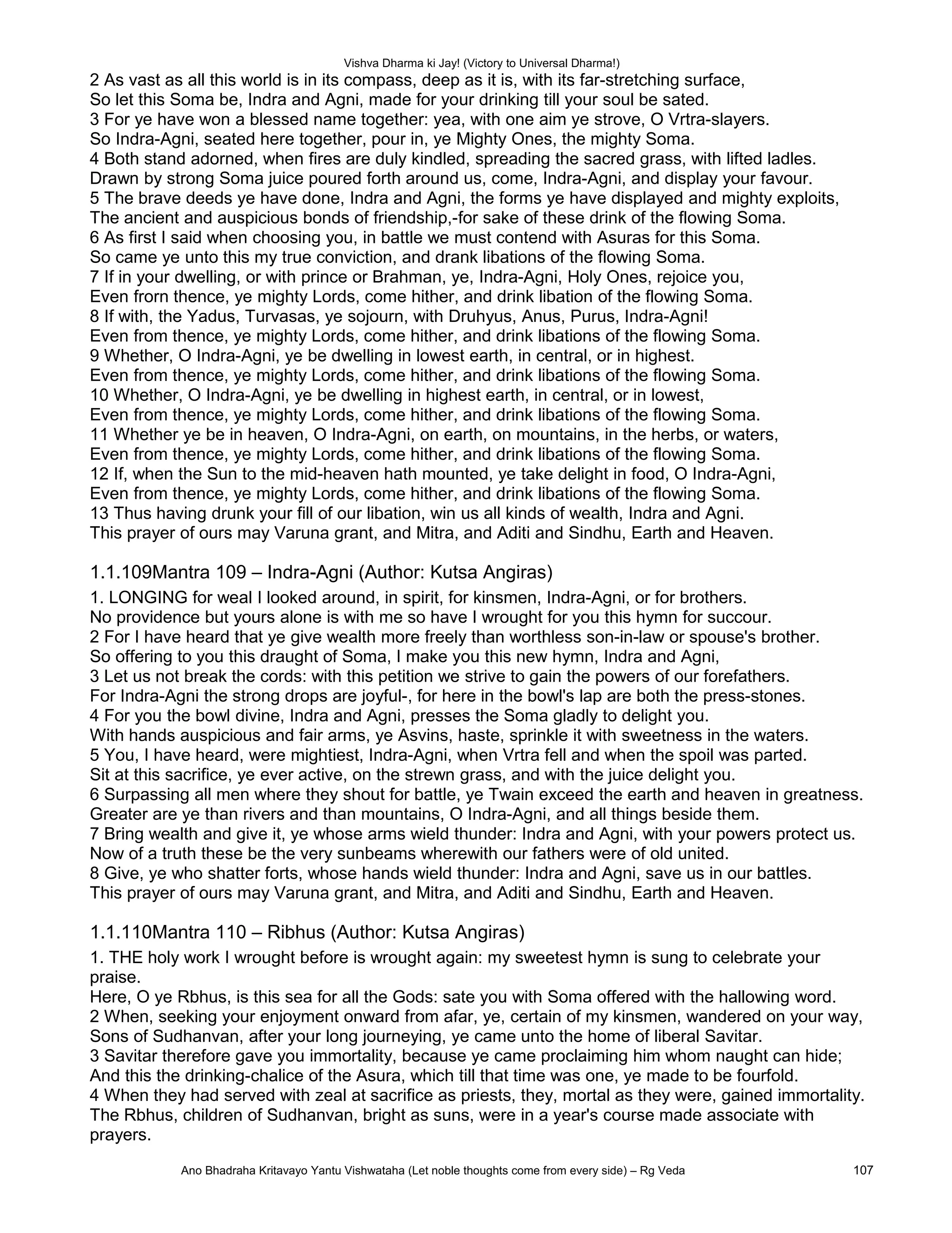 Vishva Dharma ki Jay! (Victory to Universal Dharma!)
2 As vast as all this world is in its compass, deep as it is, with its far-stretching surface,
So let this Soma be, Indra and Agni, made for your drinking till your soul be sated.
3 For ye have won a blessed name together: yea, with one aim ye strove, O Vrtra-slayers.
So Indra-Agni, seated here together, pour in, ye Mighty Ones, the mighty Soma.
4 Both stand adorned, when fires are duly kindled, spreading the sacred grass, with lifted ladles.
Drawn by strong Soma juice poured forth around us, come, Indra-Agni, and display your favour.
5 The brave deeds ye have done, Indra and Agni, the forms ye have displayed and mighty exploits,
The ancient and auspicious bonds of friendship,-for sake of these drink of the flowing Soma.
6 As first I said when choosing you, in battle we must contend with Asuras for this Soma.
So came ye unto this my true conviction, and drank libations of the flowing Soma.
7 If in your dwelling, or with prince or Brahman, ye, Indra-Agni, Holy Ones, rejoice you,
Even frorn thence, ye mighty Lords, come hither, and drink libation of the flowing Soma.
8 If with, the Yadus, Turvasas, ye sojourn, with Druhyus, Anus, Purus, Indra-Agni!
Even from thence, ye mighty Lords, come hither, and drink libations of the flowing Soma.
9 Whether, O Indra-Agni, ye be dwelling in lowest earth, in central, or in highest.
Even from thence, ye mighty Lords, come hither, and drink libations of the flowing Soma.
10 Whether, O Indra-Agni, ye be dwelling in highest earth, in central, or in lowest,
Even from thence, ye mighty Lords, come hither, and drink libations of the flowing Soma.
11 Whether ye be in heaven, O Indra-Agni, on earth, on mountains, in the herbs, or waters,
Even from thence, ye mighty Lords, come hither, and drink libations of the flowing Soma.
12 If, when the Sun to the mid-heaven hath mounted, ye take delight in food, O Indra-Agni,
Even from thence, ye mighty Lords, come hither, and drink libations of the flowing Soma.
13 Thus having drunk your fill of our libation, win us all kinds of wealth, Indra and Agni.
This prayer of ours may Varuna grant, and Mitra, and Aditi and Sindhu, Earth and Heaven.
1.1.109Mantra 109 – Indra-Agni (Author: Kutsa Angiras)
1. LONGING for weal I looked around, in spirit, for kinsmen, Indra-Agni, or for brothers.
No providence but yours alone is with me so have I wrought for you this hymn for succour.
2 For I have heard that ye give wealth more freely than worthless son-in-law or spouse's brother.
So offering to you this draught of Soma, I make you this new hymn, Indra and Agni,
3 Let us not break the cords: with this petition we strive to gain the powers of our forefathers.
For Indra-Agni the strong drops are joyful-, for here in the bowl's lap are both the press-stones.
4 For you the bowl divine, Indra and Agni, presses the Soma gladly to delight you.
With hands auspicious and fair arms, ye Asvins, haste, sprinkle it with sweetness in the waters.
5 You, I have heard, were mightiest, Indra-Agni, when Vrtra fell and when the spoil was parted.
Sit at this sacrifice, ye ever active, on the strewn grass, and with the juice delight you.
6 Surpassing all men where they shout for battle, ye Twain exceed the earth and heaven in greatness.
Greater are ye than rivers and than mountains, O Indra-Agni, and all things beside them.
7 Bring wealth and give it, ye whose arms wield thunder: Indra and Agni, with your powers protect us.
Now of a truth these be the very sunbeams wherewith our fathers were of old united.
8 Give, ye who shatter forts, whose hands wield thunder: Indra and Agni, save us in our battles.
This prayer of ours may Varuna grant, and Mitra, and Aditi and Sindhu, Earth and Heaven.
1.1.110Mantra 110 – Ribhus (Author: Kutsa Angiras)
1. THE holy work I wrought before is wrought again: my sweetest hymn is sung to celebrate your
praise.
Here, O ye Rbhus, is this sea for all the Gods: sate you with Soma offered with the hallowing word.
2 When, seeking your enjoyment onward from afar, ye, certain of my kinsmen, wandered on your way,
Sons of Sudhanvan, after your long journeying, ye came unto the home of liberal Savitar.
3 Savitar therefore gave you immortality, because ye came proclaiming him whom naught can hide;
And this the drinking-chalice of the Asura, which till that time was one, ye made to be fourfold.
4 When they had served with zeal at sacrifice as priests, they, mortal as they were, gained immortality.
The Rbhus, children of Sudhanvan, bright as suns, were in a year's course made associate with
prayers.
Ano Bhadraha Kritavayo Yantu Vishwataha (Let noble thoughts come from every side) – Rg Veda 107
 