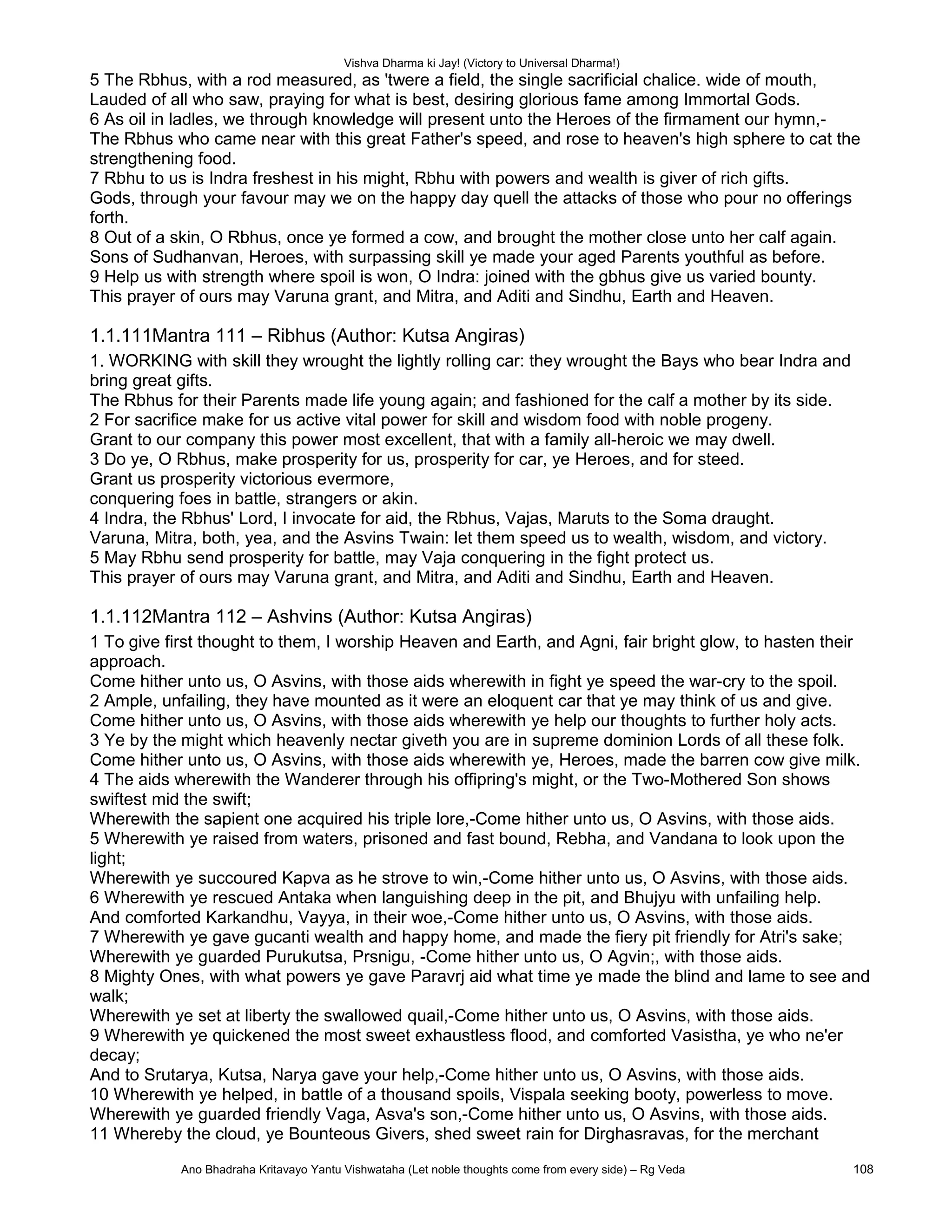 Vishva Dharma ki Jay! (Victory to Universal Dharma!)
5 The Rbhus, with a rod measured, as 'twere a field, the single sacrificial chalice. wide of mouth,
Lauded of all who saw, praying for what is best, desiring glorious fame among Immortal Gods.
6 As oil in ladles, we through knowledge will present unto the Heroes of the firmament our hymn,-
The Rbhus who came near with this great Father's speed, and rose to heaven's high sphere to cat the
strengthening food.
7 Rbhu to us is Indra freshest in his might, Rbhu with powers and wealth is giver of rich gifts.
Gods, through your favour may we on the happy day quell the attacks of those who pour no offerings
forth.
8 Out of a skin, O Rbhus, once ye formed a cow, and brought the mother close unto her calf again.
Sons of Sudhanvan, Heroes, with surpassing skill ye made your aged Parents youthful as before.
9 Help us with strength where spoil is won, O Indra: joined with the gbhus give us varied bounty.
This prayer of ours may Varuna grant, and Mitra, and Aditi and Sindhu, Earth and Heaven.
1.1.111Mantra 111 – Ribhus (Author: Kutsa Angiras)
1. WORKING with skill they wrought the lightly rolling car: they wrought the Bays who bear Indra and
bring great gifts.
The Rbhus for their Parents made life young again; and fashioned for the calf a mother by its side.
2 For sacrifice make for us active vital power for skill and wisdom food with noble progeny.
Grant to our company this power most excellent, that with a family all-heroic we may dwell.
3 Do ye, O Rbhus, make prosperity for us, prosperity for car, ye Heroes, and for steed.
Grant us prosperity victorious evermore,
conquering foes in battle, strangers or akin.
4 Indra, the Rbhus' Lord, I invocate for aid, the Rbhus, Vajas, Maruts to the Soma draught.
Varuna, Mitra, both, yea, and the Asvins Twain: let them speed us to wealth, wisdom, and victory.
5 May Rbhu send prosperity for battle, may Vaja conquering in the fight protect us.
This prayer of ours may Varuna grant, and Mitra, and Aditi and Sindhu, Earth and Heaven.
1.1.112Mantra 112 – Ashvins (Author: Kutsa Angiras)
1 To give first thought to them, I worship Heaven and Earth, and Agni, fair bright glow, to hasten their
approach.
Come hither unto us, O Asvins, with those aids wherewith in fight ye speed the war-cry to the spoil.
2 Ample, unfailing, they have mounted as it were an eloquent car that ye may think of us and give.
Come hither unto us, O Asvins, with those aids wherewith ye help our thoughts to further holy acts.
3 Ye by the might which heavenly nectar giveth you are in supreme dominion Lords of all these folk.
Come hither unto us, O Asvins, with those aids wherewith ye, Heroes, made the barren cow give milk.
4 The aids wherewith the Wanderer through his offipring's might, or the Two-Mothered Son shows
swiftest mid the swift;
Wherewith the sapient one acquired his triple lore,-Come hither unto us, O Asvins, with those aids.
5 Wherewith ye raised from waters, prisoned and fast bound, Rebha, and Vandana to look upon the
light;
Wherewith ye succoured Kapva as he strove to win,-Come hither unto us, O Asvins, with those aids.
6 Wherewith ye rescued Antaka when languishing deep in the pit, and Bhujyu with unfailing help.
And comforted Karkandhu, Vayya, in their woe,-Come hither unto us, O Asvins, with those aids.
7 Wherewith ye gave gucanti wealth and happy home, and made the fiery pit friendly for Atri's sake;
Wherewith ye guarded Purukutsa, Prsnigu, -Come hither unto us, O Agvin;, with those aids.
8 Mighty Ones, with what powers ye gave Paravrj aid what time ye made the blind and lame to see and
walk;
Wherewith ye set at liberty the swallowed quail,-Come hither unto us, O Asvins, with those aids.
9 Wherewith ye quickened the most sweet exhaustless flood, and comforted Vasistha, ye who ne'er
decay;
And to Srutarya, Kutsa, Narya gave your help,-Come hither unto us, O Asvins, with those aids.
10 Wherewith ye helped, in battle of a thousand spoils, Vispala seeking booty, powerless to move.
Wherewith ye guarded friendly Vaga, Asva's son,-Come hither unto us, O Asvins, with those aids.
11 Whereby the cloud, ye Bounteous Givers, shed sweet rain for Dirghasravas, for the merchant
Ano Bhadraha Kritavayo Yantu Vishwataha (Let noble thoughts come from every side) – Rg Veda 108
 