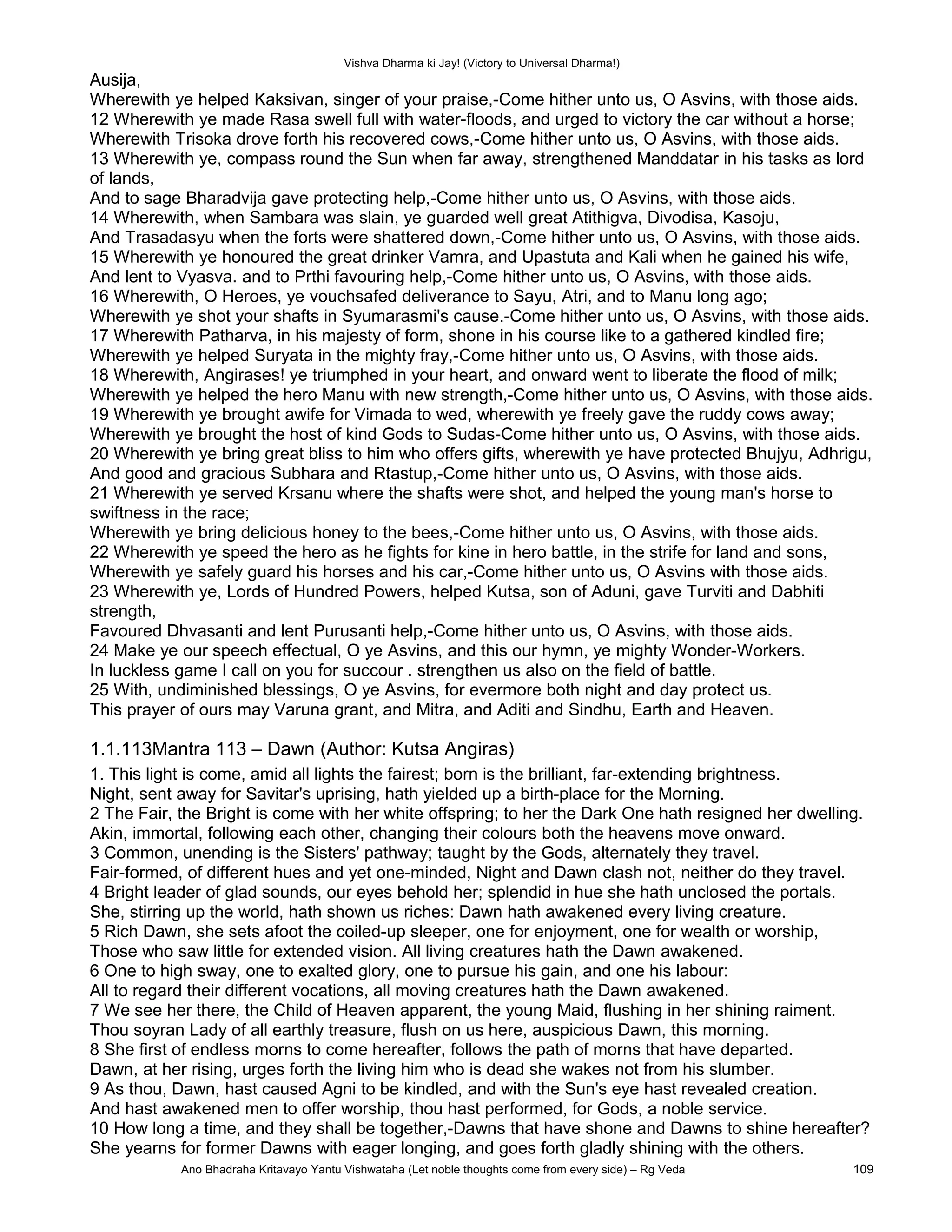 Vishva Dharma ki Jay! (Victory to Universal Dharma!)
Ausija,
Wherewith ye helped Kaksivan, singer of your praise,-Come hither unto us, O Asvins, with those aids.
12 Wherewith ye made Rasa swell full with water-floods, and urged to victory the car without a horse;
Wherewith Trisoka drove forth his recovered cows,-Come hither unto us, O Asvins, with those aids.
13 Wherewith ye, compass round the Sun when far away, strengthened Manddatar in his tasks as lord
of lands,
And to sage Bharadvija gave protecting help,-Come hither unto us, O Asvins, with those aids.
14 Wherewith, when Sambara was slain, ye guarded well great Atithigva, Divodisa, Kasoju,
And Trasadasyu when the forts were shattered down,-Come hither unto us, O Asvins, with those aids.
15 Wherewith ye honoured the great drinker Vamra, and Upastuta and Kali when he gained his wife,
And lent to Vyasva. and to Prthi favouring help,-Come hither unto us, O Asvins, with those aids.
16 Wherewith, O Heroes, ye vouchsafed deliverance to Sayu, Atri, and to Manu long ago;
Wherewith ye shot your shafts in Syumarasmi's cause.-Come hither unto us, O Asvins, with those aids.
17 Wherewith Patharva, in his majesty of form, shone in his course like to a gathered kindled fire;
Wherewith ye helped Suryata in the mighty fray,-Come hither unto us, O Asvins, with those aids.
18 Wherewith, Angirases! ye triumphed in your heart, and onward went to liberate the flood of milk;
Wherewith ye helped the hero Manu with new strength,-Come hither unto us, O Asvins, with those aids.
19 Wherewith ye brought awife for Vimada to wed, wherewith ye freely gave the ruddy cows away;
Wherewith ye brought the host of kind Gods to Sudas-Come hither unto us, O Asvins, with those aids.
20 Wherewith ye bring great bliss to him who offers gifts, wherewith ye have protected Bhujyu, Adhrigu,
And good and gracious Subhara and Rtastup,-Come hither unto us, O Asvins, with those aids.
21 Wherewith ye served Krsanu where the shafts were shot, and helped the young man's horse to
swiftness in the race;
Wherewith ye bring delicious honey to the bees,-Come hither unto us, O Asvins, with those aids.
22 Wherewith ye speed the hero as he fights for kine in hero battle, in the strife for land and sons,
Wherewith ye safely guard his horses and his car,-Come hither unto us, O Asvins with those aids.
23 Wherewith ye, Lords of Hundred Powers, helped Kutsa, son of Aduni, gave Turviti and Dabhiti
strength,
Favoured Dhvasanti and lent Purusanti help,-Come hither unto us, O Asvins, with those aids.
24 Make ye our speech effectual, O ye Asvins, and this our hymn, ye mighty Wonder-Workers.
In luckless game I call on you for succour . strengthen us also on the field of battle.
25 With, undiminished blessings, O ye Asvins, for evermore both night and day protect us.
This prayer of ours may Varuna grant, and Mitra, and Aditi and Sindhu, Earth and Heaven.
1.1.113Mantra 113 – Dawn (Author: Kutsa Angiras)
1. This light is come, amid all lights the fairest; born is the brilliant, far-extending brightness.
Night, sent away for Savitar's uprising, hath yielded up a birth-place for the Morning.
2 The Fair, the Bright is come with her white offspring; to her the Dark One hath resigned her dwelling.
Akin, immortal, following each other, changing their colours both the heavens move onward.
3 Common, unending is the Sisters' pathway; taught by the Gods, alternately they travel.
Fair-formed, of different hues and yet one-minded, Night and Dawn clash not, neither do they travel.
4 Bright leader of glad sounds, our eyes behold her; splendid in hue she hath unclosed the portals.
She, stirring up the world, hath shown us riches: Dawn hath awakened every living creature.
5 Rich Dawn, she sets afoot the coiled-up sleeper, one for enjoyment, one for wealth or worship,
Those who saw little for extended vision. All living creatures hath the Dawn awakened.
6 One to high sway, one to exalted glory, one to pursue his gain, and one his labour:
All to regard their different vocations, all moving creatures hath the Dawn awakened.
7 We see her there, the Child of Heaven apparent, the young Maid, flushing in her shining raiment.
Thou soyran Lady of all earthly treasure, flush on us here, auspicious Dawn, this morning.
8 She first of endless morns to come hereafter, follows the path of morns that have departed.
Dawn, at her rising, urges forth the living him who is dead she wakes not from his slumber.
9 As thou, Dawn, hast caused Agni to be kindled, and with the Sun's eye hast revealed creation.
And hast awakened men to offer worship, thou hast performed, for Gods, a noble service.
10 How long a time, and they shall be together,-Dawns that have shone and Dawns to shine hereafter?
She yearns for former Dawns with eager longing, and goes forth gladly shining with the others.
Ano Bhadraha Kritavayo Yantu Vishwataha (Let noble thoughts come from every side) – Rg Veda 109
 