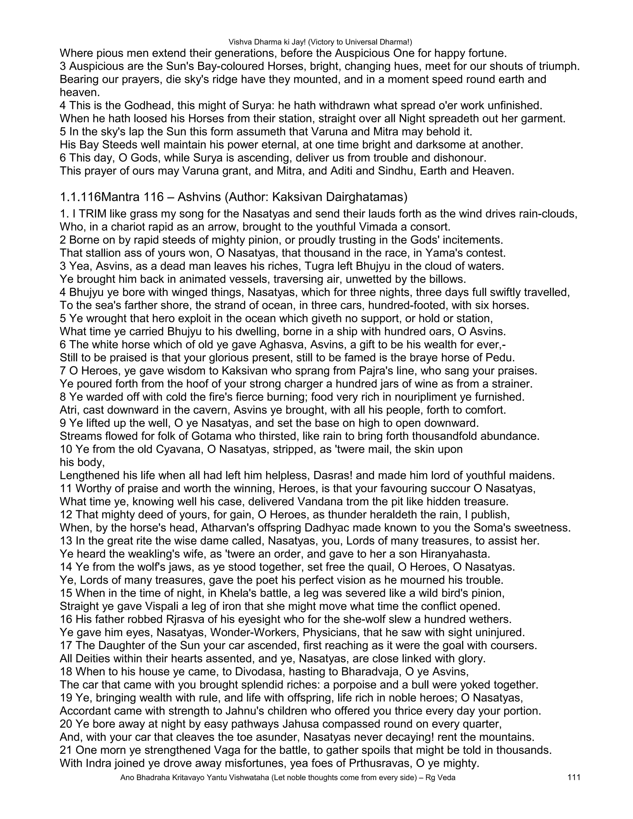 Vishva Dharma ki Jay! (Victory to Universal Dharma!)
Where pious men extend their generations, before the Auspicious One for happy fortune.
3 Auspicious are the Sun's Bay-coloured Horses, bright, changing hues, meet for our shouts of triumph.
Bearing our prayers, die sky's ridge have they mounted, and in a moment speed round earth and
heaven.
4 This is the Godhead, this might of Surya: he hath withdrawn what spread o'er work unfinished.
When he hath loosed his Horses from their station, straight over all Night spreadeth out her garment.
5 In the sky's lap the Sun this form assumeth that Varuna and Mitra may behold it.
His Bay Steeds well maintain his power eternal, at one time bright and darksome at another.
6 This day, O Gods, while Surya is ascending, deliver us from trouble and dishonour.
This prayer of ours may Varuna grant, and Mitra, and Aditi and Sindhu, Earth and Heaven.
1.1.116Mantra 116 – Ashvins (Author: Kaksivan Dairghatamas)
1. I TRIM like grass my song for the Nasatyas and send their lauds forth as the wind drives rain-clouds,
Who, in a chariot rapid as an arrow, brought to the youthful Vimada a consort.
2 Borne on by rapid steeds of mighty pinion, or proudly trusting in the Gods' incitements.
That stallion ass of yours won, O Nasatyas, that thousand in the race, in Yama's contest.
3 Yea, Asvins, as a dead man leaves his riches, Tugra left Bhujyu in the cloud of waters.
Ye brought him back in animated vessels, traversing air, unwetted by the billows.
4 Bhujyu ye bore with winged things, Nasatyas, which for three nights, three days full swiftly travelled,
To the sea's farther shore, the strand of ocean, in three cars, hundred-footed, with six horses.
5 Ye wrought that hero exploit in the ocean which giveth no support, or hold or station,
What time ye carried Bhujyu to his dwelling, borne in a ship with hundred oars, O Asvins.
6 The white horse which of old ye gave Aghasva, Asvins, a gift to be his wealth for ever,-
Still to be praised is that your glorious present, still to be famed is the braye horse of Pedu.
7 O Heroes, ye gave wisdom to Kaksivan who sprang from Pajra's line, who sang your praises.
Ye poured forth from the hoof of your strong charger a hundred jars of wine as from a strainer.
8 Ye warded off with cold the fire's fierce burning; food very rich in nouripliment ye furnished.
Atri, cast downward in the cavern, Asvins ye brought, with all his people, forth to comfort.
9 Ye lifted up the well, O ye Nasatyas, and set the base on high to open downward.
Streams flowed for folk of Gotama who thirsted, like rain to bring forth thousandfold abundance.
10 Ye from the old Cyavana, O Nasatyas, stripped, as 'twere mail, the skin upon
his body,
Lengthened his life when all had left him helpless, Dasras! and made him lord of youthful maidens.
11 Worthy of praise and worth the winning, Heroes, is that your favouring succour O Nasatyas,
What time ye, knowing well his case, delivered Vandana trom the pit like hidden treasure.
12 That mighty deed of yours, for gain, O Heroes, as thunder heraldeth the rain, I publish,
When, by the horse's head, Atharvan's offspring Dadhyac made known to you the Soma's sweetness.
13 In the great rite the wise dame called, Nasatyas, you, Lords of many treasures, to assist her.
Ye heard the weakling's wife, as 'twere an order, and gave to her a son Hiranyahasta.
14 Ye from the wolf's jaws, as ye stood together, set free the quail, O Heroes, O Nasatyas.
Ye, Lords of many treasures, gave the poet his perfect vision as he mourned his trouble.
15 When in the time of night, in Khela's battle, a leg was severed like a wild bird's pinion,
Straight ye gave Vispali a leg of iron that she might move what time the conflict opened.
16 His father robbed Rjrasva of his eyesight who for the she-wolf slew a hundred wethers.
Ye gave him eyes, Nasatyas, Wonder-Workers, Physicians, that he saw with sight uninjured.
17 The Daughter of the Sun your car ascended, first reaching as it were the goal with coursers.
All Deities within their hearts assented, and ye, Nasatyas, are close linked with glory.
18 When to his house ye came, to Divodasa, hasting to Bharadvaja, O ye Asvins,
The car that came with you brought splendid riches: a porpoise and a bull were yoked together.
19 Ye, bringing wealth with rule, and life with offspring, life rich in noble heroes; O Nasatyas,
Accordant came with strength to Jahnu's children who offered you thrice every day your portion.
20 Ye bore away at night by easy pathways Jahusa compassed round on every quarter,
And, with your car that cleaves the toe asunder, Nasatyas never decaying! rent the mountains.
21 One morn ye strengthened Vaga for the battle, to gather spoils that might be told in thousands.
With Indra joined ye drove away misfortunes, yea foes of Prthusravas, O ye mighty.
Ano Bhadraha Kritavayo Yantu Vishwataha (Let noble thoughts come from every side) – Rg Veda 111
 