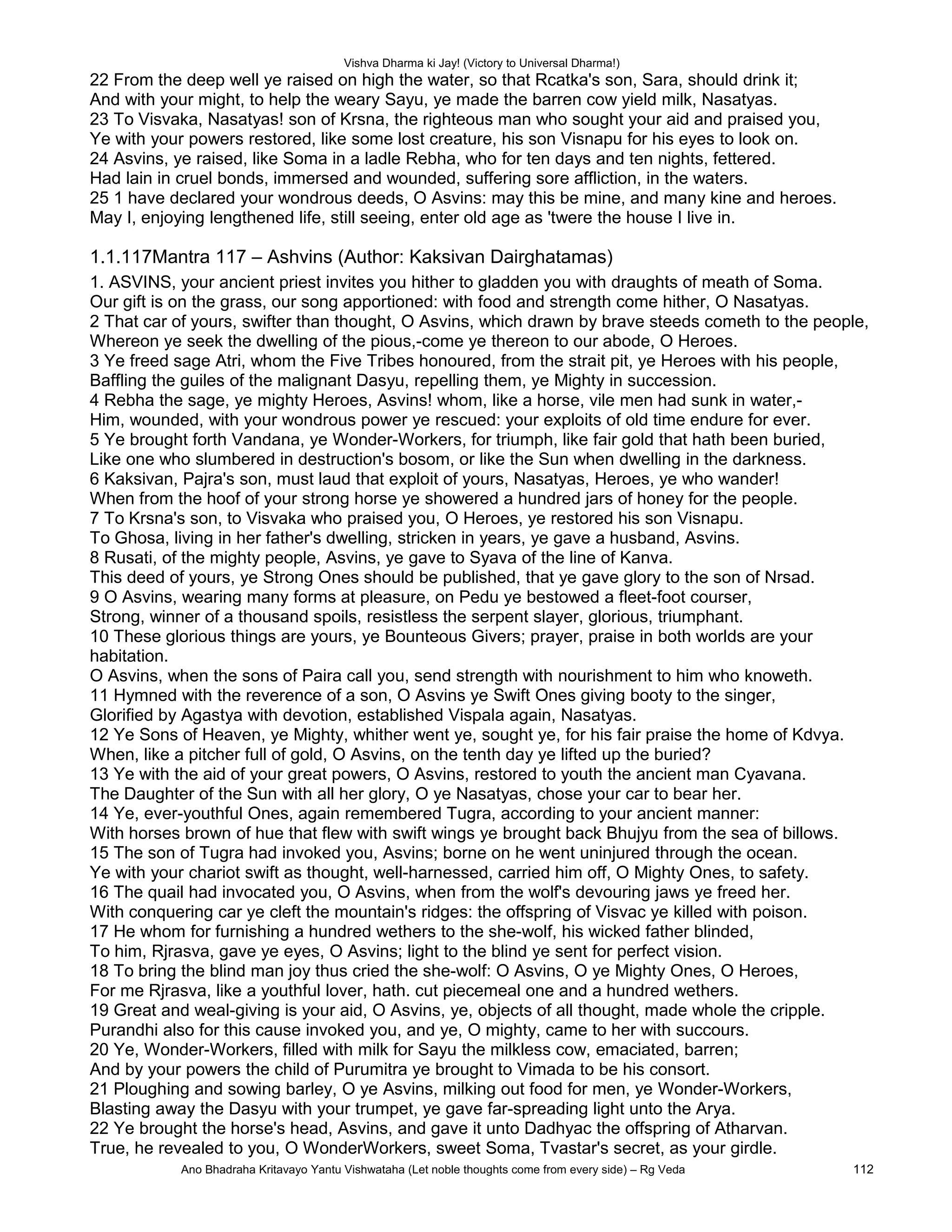 Vishva Dharma ki Jay! (Victory to Universal Dharma!)
22 From the deep well ye raised on high the water, so that Rcatka's son, Sara, should drink it;
And with your might, to help the weary Sayu, ye made the barren cow yield milk, Nasatyas.
23 To Visvaka, Nasatyas! son of Krsna, the righteous man who sought your aid and praised you,
Ye with your powers restored, like some lost creature, his son Visnapu for his eyes to look on.
24 Asvins, ye raised, like Soma in a ladle Rebha, who for ten days and ten nights, fettered.
Had lain in cruel bonds, immersed and wounded, suffering sore affliction, in the waters.
25 1 have declared your wondrous deeds, O Asvins: may this be mine, and many kine and heroes.
May I, enjoying lengthened life, still seeing, enter old age as 'twere the house I live in.
1.1.117Mantra 117 – Ashvins (Author: Kaksivan Dairghatamas)
1. ASVINS, your ancient priest invites you hither to gladden you with draughts of meath of Soma.
Our gift is on the grass, our song apportioned: with food and strength come hither, O Nasatyas.
2 That car of yours, swifter than thought, O Asvins, which drawn by brave steeds cometh to the people,
Whereon ye seek the dwelling of the pious,-come ye thereon to our abode, O Heroes.
3 Ye freed sage Atri, whom the Five Tribes honoured, from the strait pit, ye Heroes with his people,
Baffling the guiles of the malignant Dasyu, repelling them, ye Mighty in succession.
4 Rebha the sage, ye mighty Heroes, Asvins! whom, like a horse, vile men had sunk in water,-
Him, wounded, with your wondrous power ye rescued: your exploits of old time endure for ever.
5 Ye brought forth Vandana, ye Wonder-Workers, for triumph, like fair gold that hath been buried,
Like one who slumbered in destruction's bosom, or like the Sun when dwelling in the darkness.
6 Kaksivan, Pajra's son, must laud that exploit of yours, Nasatyas, Heroes, ye who wander!
When from the hoof of your strong horse ye showered a hundred jars of honey for the people.
7 To Krsna's son, to Visvaka who praised you, O Heroes, ye restored his son Visnapu.
To Ghosa, living in her father's dwelling, stricken in years, ye gave a husband, Asvins.
8 Rusati, of the mighty people, Asvins, ye gave to Syava of the line of Kanva.
This deed of yours, ye Strong Ones should be published, that ye gave glory to the son of Nrsad.
9 O Asvins, wearing many forms at pleasure, on Pedu ye bestowed a fleet-foot courser,
Strong, winner of a thousand spoils, resistless the serpent slayer, glorious, triumphant.
10 These glorious things are yours, ye Bounteous Givers; prayer, praise in both worlds are your
habitation.
O Asvins, when the sons of Paira call you, send strength with nourishment to him who knoweth.
11 Hymned with the reverence of a son, O Asvins ye Swift Ones giving booty to the singer,
Glorified by Agastya with devotion, established Vispala again, Nasatyas.
12 Ye Sons of Heaven, ye Mighty, whither went ye, sought ye, for his fair praise the home of Kdvya.
When, like a pitcher full of gold, O Asvins, on the tenth day ye lifted up the buried?
13 Ye with the aid of your great powers, O Asvins, restored to youth the ancient man Cyavana.
The Daughter of the Sun with all her glory, O ye Nasatyas, chose your car to bear her.
14 Ye, ever-youthful Ones, again remembered Tugra, according to your ancient manner:
With horses brown of hue that flew with swift wings ye brought back Bhujyu from the sea of billows.
15 The son of Tugra had invoked you, Asvins; borne on he went uninjured through the ocean.
Ye with your chariot swift as thought, well-harnessed, carried him off, O Mighty Ones, to safety.
16 The quail had invocated you, O Asvins, when from the wolf's devouring jaws ye freed her.
With conquering car ye cleft the mountain's ridges: the offspring of Visvac ye killed with poison.
17 He whom for furnishing a hundred wethers to the she-wolf, his wicked father blinded,
To him, Rjrasva, gave ye eyes, O Asvins; light to the blind ye sent for perfect vision.
18 To bring the blind man joy thus cried the she-wolf: O Asvins, O ye Mighty Ones, O Heroes,
For me Rjrasva, like a youthful lover, hath. cut piecemeal one and a hundred wethers.
19 Great and weal-giving is your aid, O Asvins, ye, objects of all thought, made whole the cripple.
Purandhi also for this cause invoked you, and ye, O mighty, came to her with succours.
20 Ye, Wonder-Workers, filled with milk for Sayu the milkless cow, emaciated, barren;
And by your powers the child of Purumitra ye brought to Vimada to be his consort.
21 Ploughing and sowing barley, O ye Asvins, milking out food for men, ye Wonder-Workers,
Blasting away the Dasyu with your trumpet, ye gave far-spreading light unto the Arya.
22 Ye brought the horse's head, Asvins, and gave it unto Dadhyac the offspring of Atharvan.
True, he revealed to you, O WonderWorkers, sweet Soma, Tvastar's secret, as your girdle.
Ano Bhadraha Kritavayo Yantu Vishwataha (Let noble thoughts come from every side) – Rg Veda 112
 