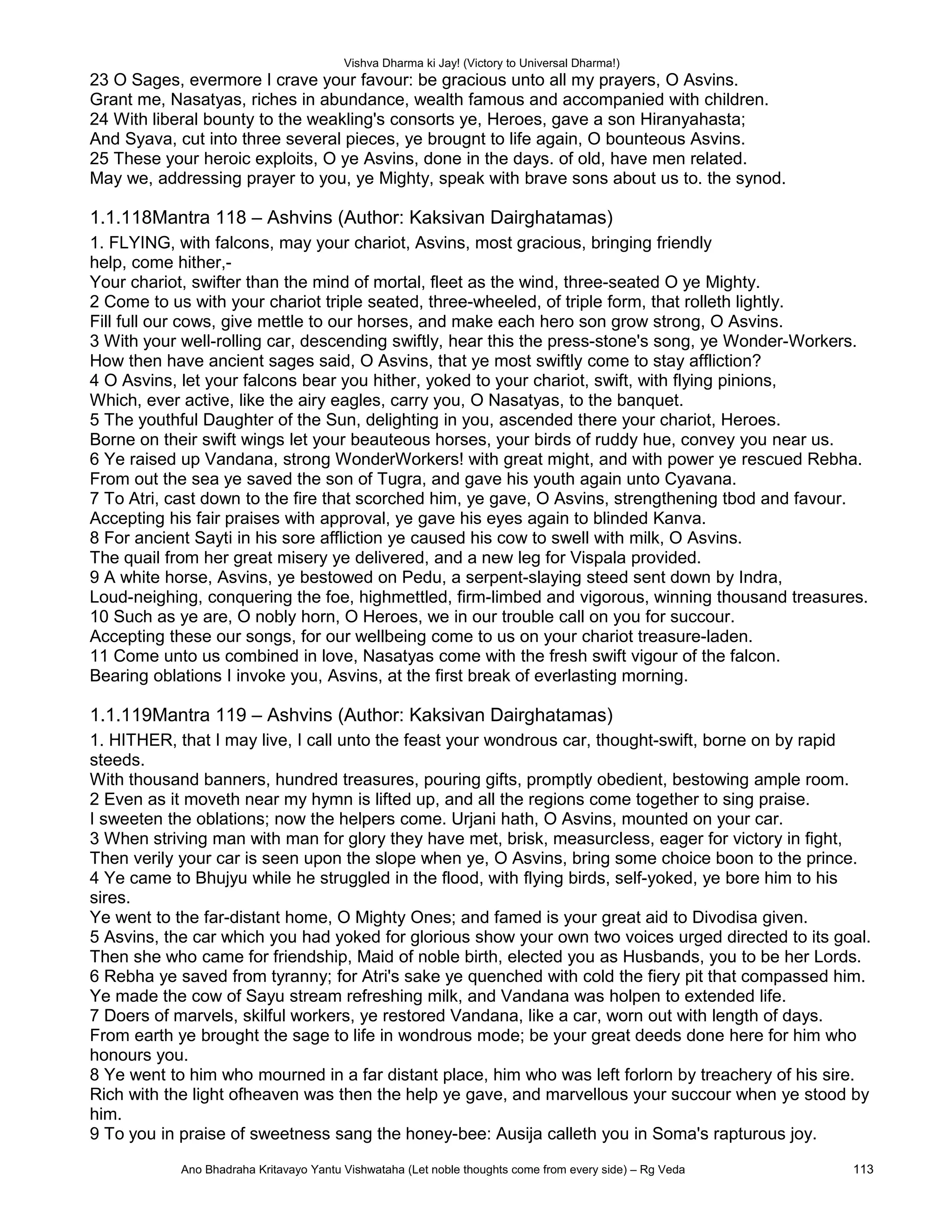 Vishva Dharma ki Jay! (Victory to Universal Dharma!)
23 O Sages, evermore I crave your favour: be gracious unto all my prayers, O Asvins.
Grant me, Nasatyas, riches in abundance, wealth famous and accompanied with children.
24 With liberal bounty to the weakling's consorts ye, Heroes, gave a son Hiranyahasta;
And Syava, cut into three several pieces, ye brougnt to life again, O bounteous Asvins.
25 These your heroic exploits, O ye Asvins, done in the days. of old, have men related.
May we, addressing prayer to you, ye Mighty, speak with brave sons about us to. the synod.
1.1.118Mantra 118 – Ashvins (Author: Kaksivan Dairghatamas)
1. FLYING, with falcons, may your chariot, Asvins, most gracious, bringing friendly
help, come hither,-
Your chariot, swifter than the mind of mortal, fleet as the wind, three-seated O ye Mighty.
2 Come to us with your chariot triple seated, three-wheeled, of triple form, that rolleth lightly.
Fill full our cows, give mettle to our horses, and make each hero son grow strong, O Asvins.
3 With your well-rolling car, descending swiftly, hear this the press-stone's song, ye Wonder-Workers.
How then have ancient sages said, O Asvins, that ye most swiftly come to stay affliction?
4 O Asvins, let your falcons bear you hither, yoked to your chariot, swift, with flying pinions,
Which, ever active, like the airy eagles, carry you, O Nasatyas, to the banquet.
5 The youthful Daughter of the Sun, delighting in you, ascended there your chariot, Heroes.
Borne on their swift wings let your beauteous horses, your birds of ruddy hue, convey you near us.
6 Ye raised up Vandana, strong WonderWorkers! with great might, and with power ye rescued Rebha.
From out the sea ye saved the son of Tugra, and gave his youth again unto Cyavana.
7 To Atri, cast down to the fire that scorched him, ye gave, O Asvins, strengthening tbod and favour.
Accepting his fair praises with approval, ye gave his eyes again to blinded Kanva.
8 For ancient Sayti in his sore affliction ye caused his cow to swell with milk, O Asvins.
The quail from her great misery ye delivered, and a new leg for Vispala provided.
9 A white horse, Asvins, ye bestowed on Pedu, a serpent-slaying steed sent down by Indra,
Loud-neighing, conquering the foe, highmettled, firm-limbed and vigorous, winning thousand treasures.
10 Such as ye are, O nobly horn, O Heroes, we in our trouble call on you for succour.
Accepting these our songs, for our wellbeing come to us on your chariot treasure-laden.
11 Come unto us combined in love, Nasatyas come with the fresh swift vigour of the falcon.
Bearing oblations I invoke you, Asvins, at the first break of everlasting morning.
1.1.119Mantra 119 – Ashvins (Author: Kaksivan Dairghatamas)
1. HITHER, that I may live, I call unto the feast your wondrous car, thought-swift, borne on by rapid
steeds.
With thousand banners, hundred treasures, pouring gifts, promptly obedient, bestowing ample room.
2 Even as it moveth near my hymn is lifted up, and all the regions come together to sing praise.
I sweeten the oblations; now the helpers come. Urjani hath, O Asvins, mounted on your car.
3 When striving man with man for glory they have met, brisk, measurcIess, eager for victory in fight,
Then verily your car is seen upon the slope when ye, O Asvins, bring some choice boon to the prince.
4 Ye came to Bhujyu while he struggled in the flood, with flying birds, self-yoked, ye bore him to his
sires.
Ye went to the far-distant home, O Mighty Ones; and famed is your great aid to Divodisa given.
5 Asvins, the car which you had yoked for glorious show your own two voices urged directed to its goal.
Then she who came for friendship, Maid of noble birth, elected you as Husbands, you to be her Lords.
6 Rebha ye saved from tyranny; for Atri's sake ye quenched with cold the fiery pit that compassed him.
Ye made the cow of Sayu stream refreshing milk, and Vandana was holpen to extended life.
7 Doers of marvels, skilful workers, ye restored Vandana, like a car, worn out with length of days.
From earth ye brought the sage to life in wondrous mode; be your great deeds done here for him who
honours you.
8 Ye went to him who mourned in a far distant place, him who was left forlorn by treachery of his sire.
Rich with the light ofheaven was then the help ye gave, and marvellous your succour when ye stood by
him.
9 To you in praise of sweetness sang the honey-bee: Ausija calleth you in Soma's rapturous joy.
Ano Bhadraha Kritavayo Yantu Vishwataha (Let noble thoughts come from every side) – Rg Veda 113
 