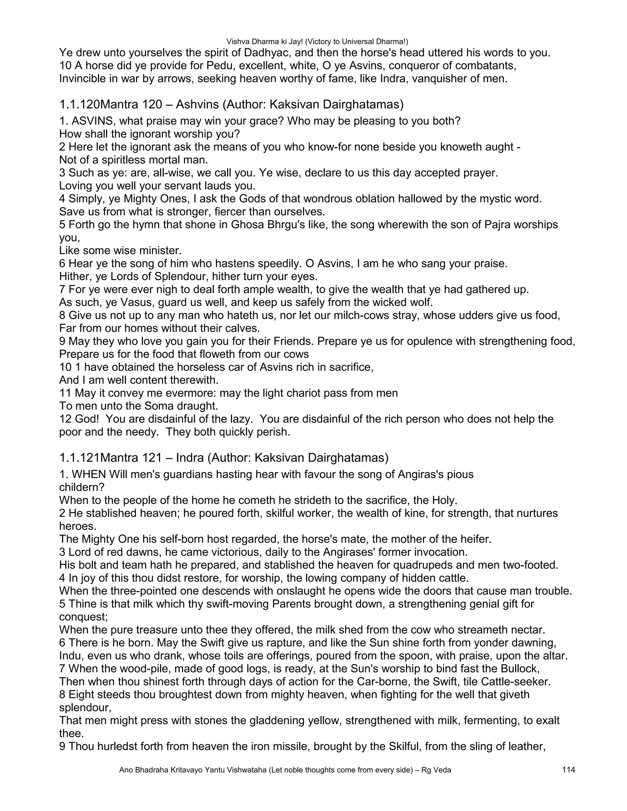 Vishva Dharma ki Jay! (Victory to Universal Dharma!)
Ye drew unto yourselves the spirit of Dadhyac, and then the horse's head uttered his words to you.
10 A horse did ye provide for Pedu, excellent, white, O ye Asvins, conqueror of combatants,
Invincible in war by arrows, seeking heaven worthy of fame, like Indra, vanquisher of men.
1.1.120Mantra 120 – Ashvins (Author: Kaksivan Dairghatamas)
1. ASVINS, what praise may win your grace? Who may be pleasing to you both?
How shall the ignorant worship you?
2 Here let the ignorant ask the means of you who know-for none beside you knoweth aught -
Not of a spiritless mortal man.
3 Such as ye: are, all-wise, we call you. Ye wise, declare to us this day accepted prayer.
Loving you well your servant lauds you.
4 Simply, ye Mighty Ones, I ask the Gods of that wondrous oblation hallowed by the mystic word.
Save us from what is stronger, fiercer than ourselves.
5 Forth go the hymn that shone in Ghosa Bhrgu's like, the song wherewith the son of Pajra worships
you,
Like some wise minister.
6 Hear ye the song of him who hastens speedily. O Asvins, I am he who sang your praise.
Hither, ye Lords of Splendour, hither turn your eyes.
7 For ye were ever nigh to deal forth ample wealth, to give the wealth that ye had gathered up.
As such, ye Vasus, guard us well, and keep us safely from the wicked wolf.
8 Give us not up to any man who hateth us, nor let our milch-cows stray, whose udders give us food,
Far from our homes without their calves.
9 May they who love you gain you for their Friends. Prepare ye us for opulence with strengthening food,
Prepare us for the food that floweth from our cows
10 1 have obtained the horseless car of Asvins rich in sacrifice,
And I am well content therewith.
11 May it convey me evermore: may the light chariot pass from men
To men unto the Soma draught.
12 God! You are disdainful of the lazy. You are disdainful of the rich person who does not help the
poor and the needy. They both quickly perish.
1.1.121Mantra 121 – Indra (Author: Kaksivan Dairghatamas)
1. WHEN Will men's guardians hasting hear with favour the song of Angiras's pious
childern?
When to the people of the home he cometh he strideth to the sacrifice, the Holy.
2 He stablished heaven; he poured forth, skilful worker, the wealth of kine, for strength, that nurtures
heroes.
The Mighty One his self-born host regarded, the horse's mate, the mother of the heifer.
3 Lord of red dawns, he came victorious, daily to the Angirases' former invocation.
His bolt and team hath he prepared, and stablished the heaven for quadrupeds and men two-footed.
4 In joy of this thou didst restore, for worship, the lowing company of hidden cattle.
When the three-pointed one descends with onslaught he opens wide the doors that cause man trouble.
5 Thine is that milk which thy swift-moving Parents brought down, a strengthening genial gift for
conquest;
When the pure treasure unto thee they offered, the milk shed from the cow who streameth nectar.
6 There is he born. May the Swift give us rapture, and like the Sun shine forth from yonder dawning,
Indu, even us who drank, whose toils are offerings, poured from the spoon, with praise, upon the altar.
7 When the wood-pile, made of good logs, is ready, at the Sun's worship to bind fast the Bullock,
Then when thou shinest forth through days of action for the Car-borne, the Swift, tile Cattle-seeker.
8 Eight steeds thou broughtest down from mighty heaven, when fighting for the well that giveth
splendour,
That men might press with stones the gladdening yellow, strengthened with milk, fermenting, to exalt
thee.
9 Thou hurledst forth from heaven the iron missile, brought by the Skilful, from the sling of leather,
Ano Bhadraha Kritavayo Yantu Vishwataha (Let noble thoughts come from every side) – Rg Veda 114
 