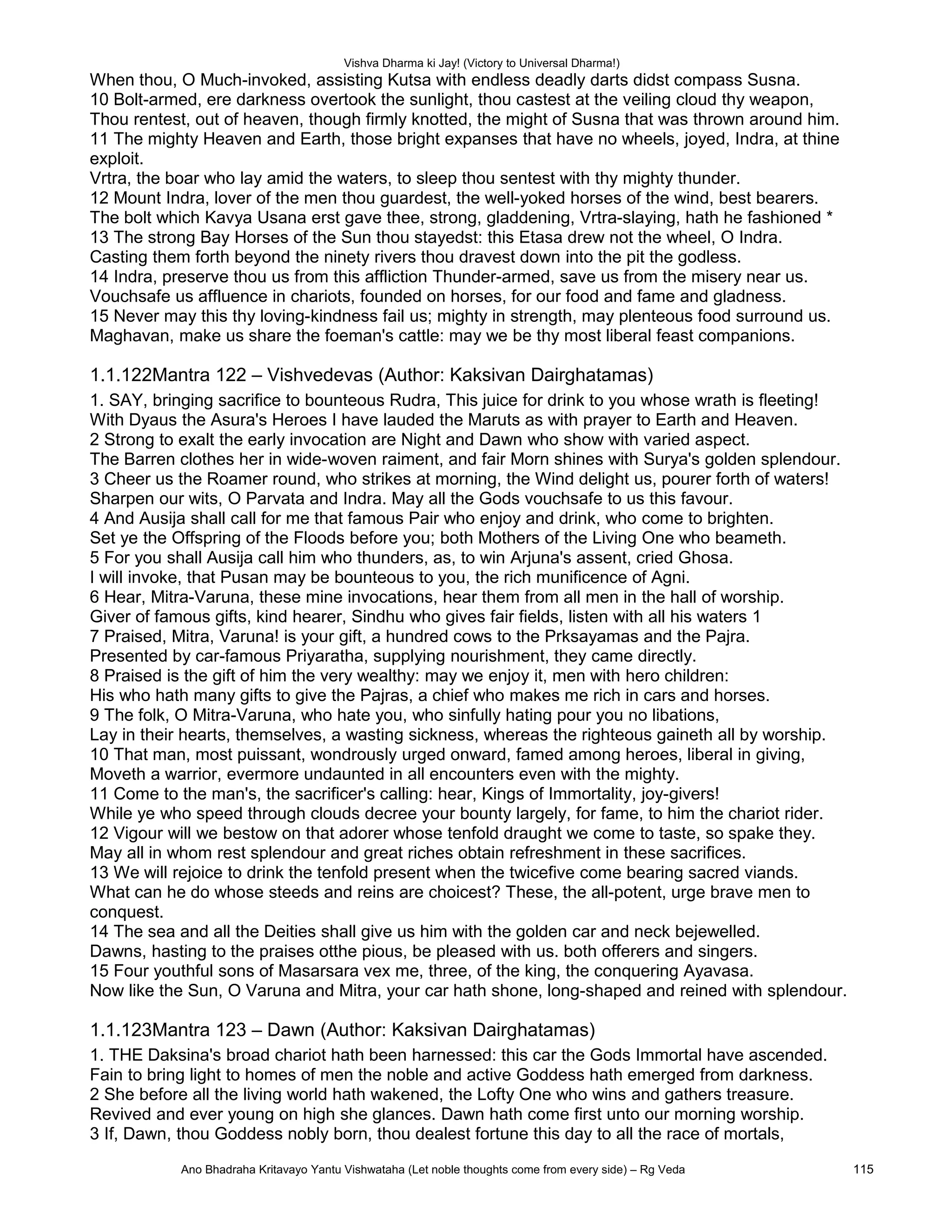 Vishva Dharma ki Jay! (Victory to Universal Dharma!)
When thou, O Much-invoked, assisting Kutsa with endless deadly darts didst compass Susna.
10 Bolt-armed, ere darkness overtook the sunlight, thou castest at the veiling cloud thy weapon,
Thou rentest, out of heaven, though firmly knotted, the might of Susna that was thrown around him.
11 The mighty Heaven and Earth, those bright expanses that have no wheels, joyed, Indra, at thine
exploit.
Vrtra, the boar who lay amid the waters, to sleep thou sentest with thy mighty thunder.
12 Mount Indra, lover of the men thou guardest, the well-yoked horses of the wind, best bearers.
The bolt which Kavya Usana erst gave thee, strong, gladdening, Vrtra-slaying, hath he fashioned *
13 The strong Bay Horses of the Sun thou stayedst: this Etasa drew not the wheel, O Indra.
Casting them forth beyond the ninety rivers thou dravest down into the pit the godless.
14 Indra, preserve thou us from this affliction Thunder-armed, save us from the misery near us.
Vouchsafe us affluence in chariots, founded on horses, for our food and fame and gladness.
15 Never may this thy loving-kindness fail us; mighty in strength, may plenteous food surround us.
Maghavan, make us share the foeman's cattle: may we be thy most liberal feast companions.
1.1.122Mantra 122 – Vishvedevas (Author: Kaksivan Dairghatamas)
1. SAY, bringing sacrifice to bounteous Rudra, This juice for drink to you whose wrath is fleeting!
With Dyaus the Asura's Heroes I have lauded the Maruts as with prayer to Earth and Heaven.
2 Strong to exalt the early invocation are Night and Dawn who show with varied aspect.
The Barren clothes her in wide-woven raiment, and fair Morn shines with Surya's golden splendour.
3 Cheer us the Roamer round, who strikes at morning, the Wind delight us, pourer forth of waters!
Sharpen our wits, O Parvata and Indra. May all the Gods vouchsafe to us this favour.
4 And Ausija shall call for me that famous Pair who enjoy and drink, who come to brighten.
Set ye the Offspring of the Floods before you; both Mothers of the Living One who beameth.
5 For you shall Ausija call him who thunders, as, to win Arjuna's assent, cried Ghosa.
I will invoke, that Pusan may be bounteous to you, the rich munificence of Agni.
6 Hear, Mitra-Varuna, these mine invocations, hear them from all men in the hall of worship.
Giver of famous gifts, kind hearer, Sindhu who gives fair fields, listen with all his waters 1
7 Praised, Mitra, Varuna! is your gift, a hundred cows to the Prksayamas and the Pajra.
Presented by car-famous Priyaratha, supplying nourishment, they came directly.
8 Praised is the gift of him the very wealthy: may we enjoy it, men with hero children:
His who hath many gifts to give the Pajras, a chief who makes me rich in cars and horses.
9 The folk, O Mitra-Varuna, who hate you, who sinfully hating pour you no libations,
Lay in their hearts, themselves, a wasting sickness, whereas the righteous gaineth all by worship.
10 That man, most puissant, wondrously urged onward, famed among heroes, liberal in giving,
Moveth a warrior, evermore undaunted in all encounters even with the mighty.
11 Come to the man's, the sacrificer's calling: hear, Kings of Immortality, joy-givers!
While ye who speed through clouds decree your bounty largely, for fame, to him the chariot rider.
12 Vigour will we bestow on that adorer whose tenfold draught we come to taste, so spake they.
May all in whom rest splendour and great riches obtain refreshment in these sacrifices.
13 We will rejoice to drink the tenfold present when the twicefive come bearing sacred viands.
What can he do whose steeds and reins are choicest? These, the all-potent, urge brave men to
conquest.
14 The sea and all the Deities shall give us him with the golden car and neck bejewelled.
Dawns, hasting to the praises otthe pious, be pleased with us. both offerers and singers.
15 Four youthful sons of Masarsara vex me, three, of the king, the conquering Ayavasa.
Now like the Sun, O Varuna and Mitra, your car hath shone, long-shaped and reined with splendour.
1.1.123Mantra 123 – Dawn (Author: Kaksivan Dairghatamas)
1. THE Daksina's broad chariot hath been harnessed: this car the Gods Immortal have ascended.
Fain to bring light to homes of men the noble and active Goddess hath emerged from darkness.
2 She before all the living world hath wakened, the Lofty One who wins and gathers treasure.
Revived and ever young on high she glances. Dawn hath come first unto our morning worship.
3 If, Dawn, thou Goddess nobly born, thou dealest fortune this day to all the race of mortals,
Ano Bhadraha Kritavayo Yantu Vishwataha (Let noble thoughts come from every side) – Rg Veda 115
 
