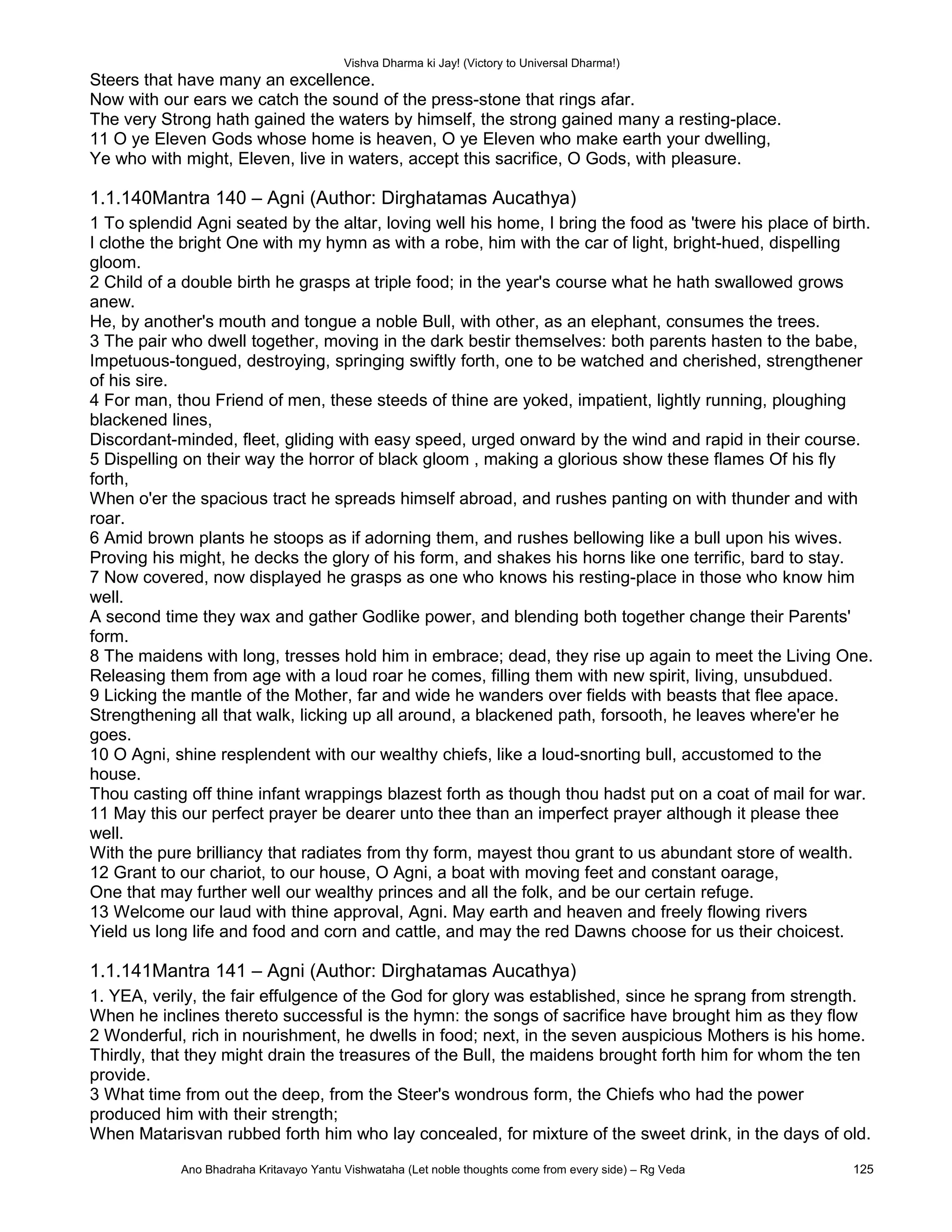 Vishva Dharma ki Jay! (Victory to Universal Dharma!)
Steers that have many an excellence.
Now with our ears we catch the sound of the press-stone that rings afar.
The very Strong hath gained the waters by himself, the strong gained many a resting-place.
11 O ye Eleven Gods whose home is heaven, O ye Eleven who make earth your dwelling,
Ye who with might, Eleven, live in waters, accept this sacrifice, O Gods, with pleasure.
1.1.140Mantra 140 – Agni (Author: Dirghatamas Aucathya)
1 To splendid Agni seated by the altar, loving well his home, I bring the food as 'twere his place of birth.
I clothe the bright One with my hymn as with a robe, him with the car of light, bright-hued, dispelling
gloom.
2 Child of a double birth he grasps at triple food; in the year's course what he hath swallowed grows
anew.
He, by another's mouth and tongue a noble Bull, with other, as an elephant, consumes the trees.
3 The pair who dwell together, moving in the dark bestir themselves: both parents hasten to the babe,
Impetuous-tongued, destroying, springing swiftly forth, one to be watched and cherished, strengthener
of his sire.
4 For man, thou Friend of men, these steeds of thine are yoked, impatient, lightly running, ploughing
blackened lines,
Discordant-minded, fleet, gliding with easy speed, urged onward by the wind and rapid in their course.
5 Dispelling on their way the horror of black gloom , making a glorious show these flames Of his fly
forth,
When o'er the spacious tract he spreads himself abroad, and rushes panting on with thunder and with
roar.
6 Amid brown plants he stoops as if adorning them, and rushes bellowing like a bull upon his wives.
Proving his might, he decks the glory of his form, and shakes his horns like one terrific, bard to stay.
7 Now covered, now displayed he grasps as one who knows his resting-place in those who know him
well.
A second time they wax and gather Godlike power, and blending both together change their Parents'
form.
8 The maidens with long, tresses hold him in embrace; dead, they rise up again to meet the Living One.
Releasing them from age with a loud roar he comes, filling them with new spirit, living, unsubdued.
9 Licking the mantle of the Mother, far and wide he wanders over fields with beasts that flee apace.
Strengthening all that walk, licking up all around, a blackened path, forsooth, he leaves where'er he
goes.
10 O Agni, shine resplendent with our wealthy chiefs, like a loud-snorting bull, accustomed to the
house.
Thou casting off thine infant wrappings blazest forth as though thou hadst put on a coat of mail for war.
11 May this our perfect prayer be dearer unto thee than an imperfect prayer although it please thee
well.
With the pure brilliancy that radiates from thy form, mayest thou grant to us abundant store of wealth.
12 Grant to our chariot, to our house, O Agni, a boat with moving feet and constant oarage,
One that may further well our wealthy princes and all the folk, and be our certain refuge.
13 Welcome our laud with thine approval, Agni. May earth and heaven and freely flowing rivers
Yield us long life and food and corn and cattle, and may the red Dawns choose for us their choicest.
1.1.141Mantra 141 – Agni (Author: Dirghatamas Aucathya)
1. YEA, verily, the fair effulgence of the God for glory was established, since he sprang from strength.
When he inclines thereto successful is the hymn: the songs of sacrifice have brought him as they flow
2 Wonderful, rich in nourishment, he dwells in food; next, in the seven auspicious Mothers is his home.
Thirdly, that they might drain the treasures of the Bull, the maidens brought forth him for whom the ten
provide.
3 What time from out the deep, from the Steer's wondrous form, the Chiefs who had the power
produced him with their strength;
When Matarisvan rubbed forth him who lay concealed, for mixture of the sweet drink, in the days of old.
Ano Bhadraha Kritavayo Yantu Vishwataha (Let noble thoughts come from every side) – Rg Veda 125
 