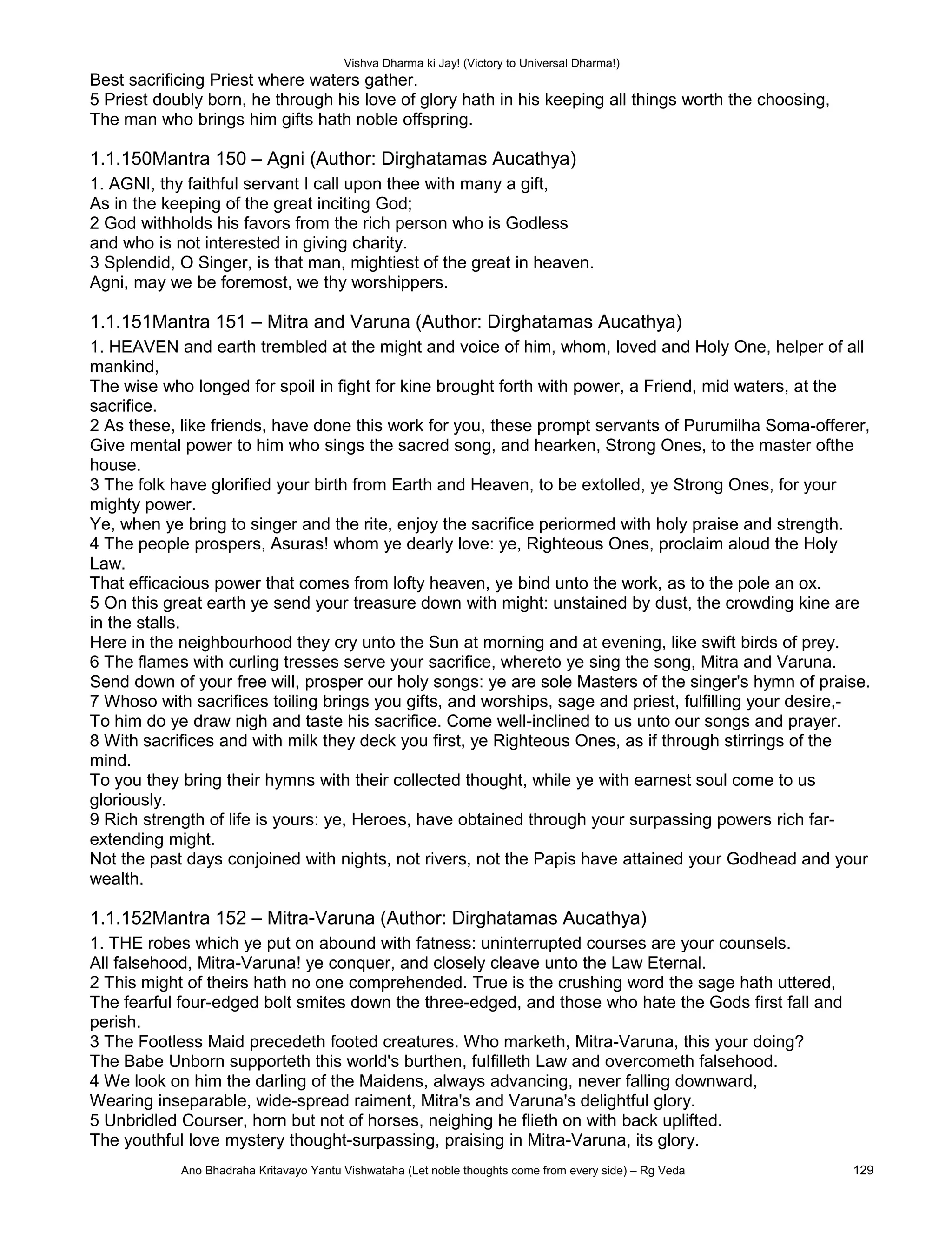 Vishva Dharma ki Jay! (Victory to Universal Dharma!)
Best sacrificing Priest where waters gather.
5 Priest doubly born, he through his love of glory hath in his keeping all things worth the choosing,
The man who brings him gifts hath noble offspring.
1.1.150Mantra 150 – Agni (Author: Dirghatamas Aucathya)
1. AGNI, thy faithful servant I call upon thee with many a gift,
As in the keeping of the great inciting God;
2 God withholds his favors from the rich person who is Godless
and who is not interested in giving charity.
3 Splendid, O Singer, is that man, mightiest of the great in heaven.
Agni, may we be foremost, we thy worshippers.
1.1.151Mantra 151 – Mitra and Varuna (Author: Dirghatamas Aucathya)
1. HEAVEN and earth trembled at the might and voice of him, whom, loved and Holy One, helper of all
mankind,
The wise who longed for spoil in fight for kine brought forth with power, a Friend, mid waters, at the
sacrifice.
2 As these, like friends, have done this work for you, these prompt servants of Purumilha Soma-offerer,
Give mental power to him who sings the sacred song, and hearken, Strong Ones, to the master ofthe
house.
3 The folk have glorified your birth from Earth and Heaven, to be extolled, ye Strong Ones, for your
mighty power.
Ye, when ye bring to singer and the rite, enjoy the sacrifice periormed with holy praise and strength.
4 The people prospers, Asuras! whom ye dearly love: ye, Righteous Ones, proclaim aloud the Holy
Law.
That efficacious power that comes from lofty heaven, ye bind unto the work, as to the pole an ox.
5 On this great earth ye send your treasure down with might: unstained by dust, the crowding kine are
in the stalls.
Here in the neighbourhood they cry unto the Sun at morning and at evening, like swift birds of prey.
6 The flames with curling tresses serve your sacrifice, whereto ye sing the song, Mitra and Varuna.
Send down of your free will, prosper our holy songs: ye are sole Masters of the singer's hymn of praise.
7 Whoso with sacrifices toiling brings you gifts, and worships, sage and priest, fulfilling your desire,-
To him do ye draw nigh and taste his sacrifice. Come well-inclined to us unto our songs and prayer.
8 With sacrifices and with milk they deck you first, ye Righteous Ones, as if through stirrings of the
mind.
To you they bring their hymns with their collected thought, while ye with earnest soul come to us
gloriously.
9 Rich strength of life is yours: ye, Heroes, have obtained through your surpassing powers rich far-
extending might.
Not the past days conjoined with nights, not rivers, not the Papis have attained your Godhead and your
wealth.
1.1.152Mantra 152 – Mitra-Varuna (Author: Dirghatamas Aucathya)
1. THE robes which ye put on abound with fatness: uninterrupted courses are your counsels.
All falsehood, Mitra-Varuna! ye conquer, and closely cleave unto the Law Eternal.
2 This might of theirs hath no one comprehended. True is the crushing word the sage hath uttered,
The fearful four-edged bolt smites down the three-edged, and those who hate the Gods first fall and
perish.
3 The Footless Maid precedeth footed creatures. Who marketh, Mitra-Varuna, this your doing?
The Babe Unborn supporteth this world's burthen, fuIfilleth Law and overcometh falsehood.
4 We look on him the darling of the Maidens, always advancing, never falling downward,
Wearing inseparable, wide-spread raiment, Mitra's and Varuna's delightful glory.
5 Unbridled Courser, horn but not of horses, neighing he flieth on with back uplifted.
The youthful love mystery thought-surpassing, praising in Mitra-Varuna, its glory.
Ano Bhadraha Kritavayo Yantu Vishwataha (Let noble thoughts come from every side) – Rg Veda 129
 