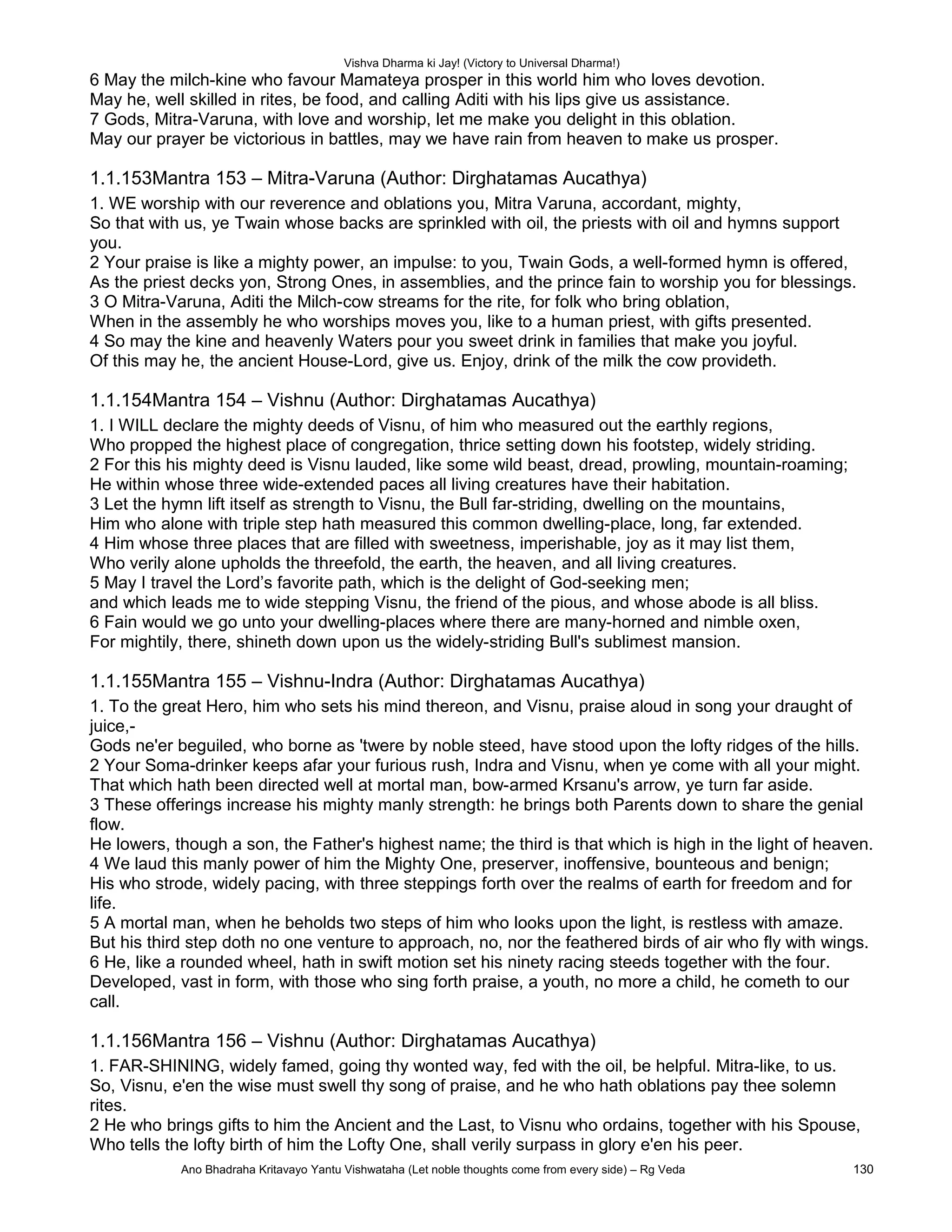 Vishva Dharma ki Jay! (Victory to Universal Dharma!)
6 May the milch-kine who favour Mamateya prosper in this world him who loves devotion.
May he, well skilled in rites, be food, and calling Aditi with his lips give us assistance.
7 Gods, Mitra-Varuna, with love and worship, let me make you delight in this oblation.
May our prayer be victorious in battles, may we have rain from heaven to make us prosper.
1.1.153Mantra 153 – Mitra-Varuna (Author: Dirghatamas Aucathya)
1. WE worship with our reverence and oblations you, Mitra Varuna, accordant, mighty,
So that with us, ye Twain whose backs are sprinkled with oil, the priests with oil and hymns support
you.
2 Your praise is like a mighty power, an impulse: to you, Twain Gods, a well-formed hymn is offered,
As the priest decks yon, Strong Ones, in assemblies, and the prince fain to worship you for blessings.
3 O Mitra-Varuna, Aditi the Milch-cow streams for the rite, for folk who bring oblation,
When in the assembly he who worships moves you, like to a human priest, with gifts presented.
4 So may the kine and heavenly Waters pour you sweet drink in families that make you joyful.
Of this may he, the ancient House-Lord, give us. Enjoy, drink of the milk the cow provideth.
1.1.154Mantra 154 – Vishnu (Author: Dirghatamas Aucathya)
1. I WILL declare the mighty deeds of Visnu, of him who measured out the earthly regions,
Who propped the highest place of congregation, thrice setting down his footstep, widely striding.
2 For this his mighty deed is Visnu lauded, like some wild beast, dread, prowling, mountain-roaming;
He within whose three wide-extended paces all living creatures have their habitation.
3 Let the hymn lift itself as strength to Visnu, the Bull far-striding, dwelling on the mountains,
Him who alone with triple step hath measured this common dwelling-place, long, far extended.
4 Him whose three places that are filled with sweetness, imperishable, joy as it may list them,
Who verily alone upholds the threefold, the earth, the heaven, and all living creatures.
5 May I travel the Lord’s favorite path, which is the delight of God-seeking men;
and which leads me to wide stepping Visnu, the friend of the pious, and whose abode is all bliss.
6 Fain would we go unto your dwelling-places where there are many-horned and nimble oxen,
For mightily, there, shineth down upon us the widely-striding Bull's sublimest mansion.
1.1.155Mantra 155 – Vishnu-Indra (Author: Dirghatamas Aucathya)
1. To the great Hero, him who sets his mind thereon, and Visnu, praise aloud in song your draught of
juice,-
Gods ne'er beguiled, who borne as 'twere by noble steed, have stood upon the lofty ridges of the hills.
2 Your Soma-drinker keeps afar your furious rush, Indra and Visnu, when ye come with all your might.
That which hath been directed well at mortal man, bow-armed Krsanu's arrow, ye turn far aside.
3 These offerings increase his mighty manly strength: he brings both Parents down to share the genial
flow.
He lowers, though a son, the Father's highest name; the third is that which is high in the light of heaven.
4 We laud this manly power of him the Mighty One, preserver, inoffensive, bounteous and benign;
His who strode, widely pacing, with three steppings forth over the realms of earth for freedom and for
life.
5 A mortal man, when he beholds two steps of him who looks upon the light, is restless with amaze.
But his third step doth no one venture to approach, no, nor the feathered birds of air who fly with wings.
6 He, like a rounded wheel, hath in swift motion set his ninety racing steeds together with the four.
Developed, vast in form, with those who sing forth praise, a youth, no more a child, he cometh to our
call.
1.1.156Mantra 156 – Vishnu (Author: Dirghatamas Aucathya)
1. FAR-SHINING, widely famed, going thy wonted way, fed with the oil, be helpful. Mitra-like, to us.
So, Visnu, e'en the wise must swell thy song of praise, and he who hath oblations pay thee solemn
rites.
2 He who brings gifts to him the Ancient and the Last, to Visnu who ordains, together with his Spouse,
Who tells the lofty birth of him the Lofty One, shall verily surpass in glory e'en his peer.
Ano Bhadraha Kritavayo Yantu Vishwataha (Let noble thoughts come from every side) – Rg Veda 130
 