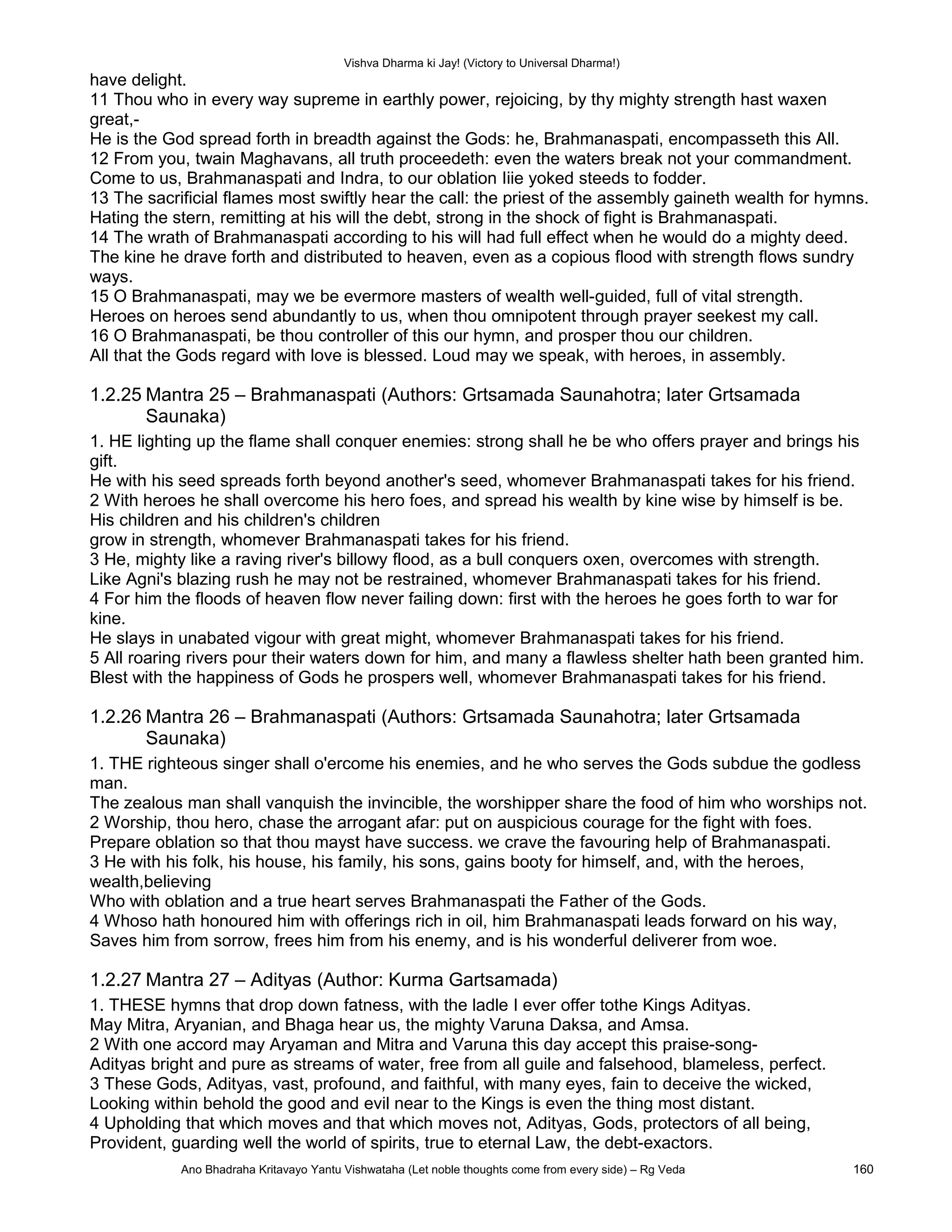 Vishva Dharma ki Jay! (Victory to Universal Dharma!)
have delight.
11 Thou who in every way supreme in earthly power, rejoicing, by thy mighty strength hast waxen
great,-
He is the God spread forth in breadth against the Gods: he, Brahmanaspati, encompasseth this All.
12 From you, twain Maghavans, all truth proceedeth: even the waters break not your commandment.
Come to us, Brahmanaspati and Indra, to our oblation Iiie yoked steeds to fodder.
13 The sacrificial flames most swiftly hear the call: the priest of the assembly gaineth wealth for hymns.
Hating the stern, remitting at his will the debt, strong in the shock of fight is Brahmanaspati.
14 The wrath of Brahmanaspati according to his will had full effect when he would do a mighty deed.
The kine he drave forth and distributed to heaven, even as a copious flood with strength flows sundry
ways.
15 O Brahmanaspati, may we be evermore masters of wealth well-guided, full of vital strength.
Heroes on heroes send abundantly to us, when thou omnipotent through prayer seekest my call.
16 O Brahmanaspati, be thou controller of this our hymn, and prosper thou our children.
All that the Gods regard with love is blessed. Loud may we speak, with heroes, in assembly.
1.2.25 Mantra 25 – Brahmanaspati (Authors: Grtsamada Saunahotra; later Grtsamada
Saunaka)
1. HE lighting up the flame shall conquer enemies: strong shall he be who offers prayer and brings his
gift.
He with his seed spreads forth beyond another's seed, whomever Brahmanaspati takes for his friend.
2 With heroes he shall overcome his hero foes, and spread his wealth by kine wise by himself is be.
His children and his children's children
grow in strength, whomever Brahmanaspati takes for his friend.
3 He, mighty like a raving river's billowy flood, as a bull conquers oxen, overcomes with strength.
Like Agni's blazing rush he may not be restrained, whomever Brahmanaspati takes for his friend.
4 For him the floods of heaven flow never failing down: first with the heroes he goes forth to war for
kine.
He slays in unabated vigour with great might, whomever Brahmanaspati takes for his friend.
5 All roaring rivers pour their waters down for him, and many a flawless shelter hath been granted him.
Blest with the happiness of Gods he prospers well, whomever Brahmanaspati takes for his friend.
1.2.26 Mantra 26 – Brahmanaspati (Authors: Grtsamada Saunahotra; later Grtsamada
Saunaka)
1. THE righteous singer shall o'ercome his enemies, and he who serves the Gods subdue the godless
man.
The zealous man shall vanquish the invincible, the worshipper share the food of him who worships not.
2 Worship, thou hero, chase the arrogant afar: put on auspicious courage for the fight with foes.
Prepare oblation so that thou mayst have success. we crave the favouring help of Brahmanaspati.
3 He with his folk, his house, his family, his sons, gains booty for himself, and, with the heroes,
wealth,believing
Who with oblation and a true heart serves Brahmanaspati the Father of the Gods.
4 Whoso hath honoured him with offerings rich in oil, him Brahmanaspati leads forward on his way,
Saves him from sorrow, frees him from his enemy, and is his wonderful deliverer from woe.
1.2.27 Mantra 27 – Adityas (Author: Kurma Gartsamada)
1. THESE hymns that drop down fatness, with the ladle I ever offer tothe Kings Adityas.
May Mitra, Aryanian, and Bhaga hear us, the mighty Varuna Daksa, and Amsa.
2 With one accord may Aryaman and Mitra and Varuna this day accept this praise-song-
Adityas bright and pure as streams of water, free from all guile and falsehood, blameless, perfect.
3 These Gods, Adityas, vast, profound, and faithful, with many eyes, fain to deceive the wicked,
Looking within behold the good and evil near to the Kings is even the thing most distant.
4 Upholding that which moves and that which moves not, Adityas, Gods, protectors of all being,
Provident, guarding well the world of spirits, true to eternal Law, the debt-exactors.
Ano Bhadraha Kritavayo Yantu Vishwataha (Let noble thoughts come from every side) – Rg Veda 160
 