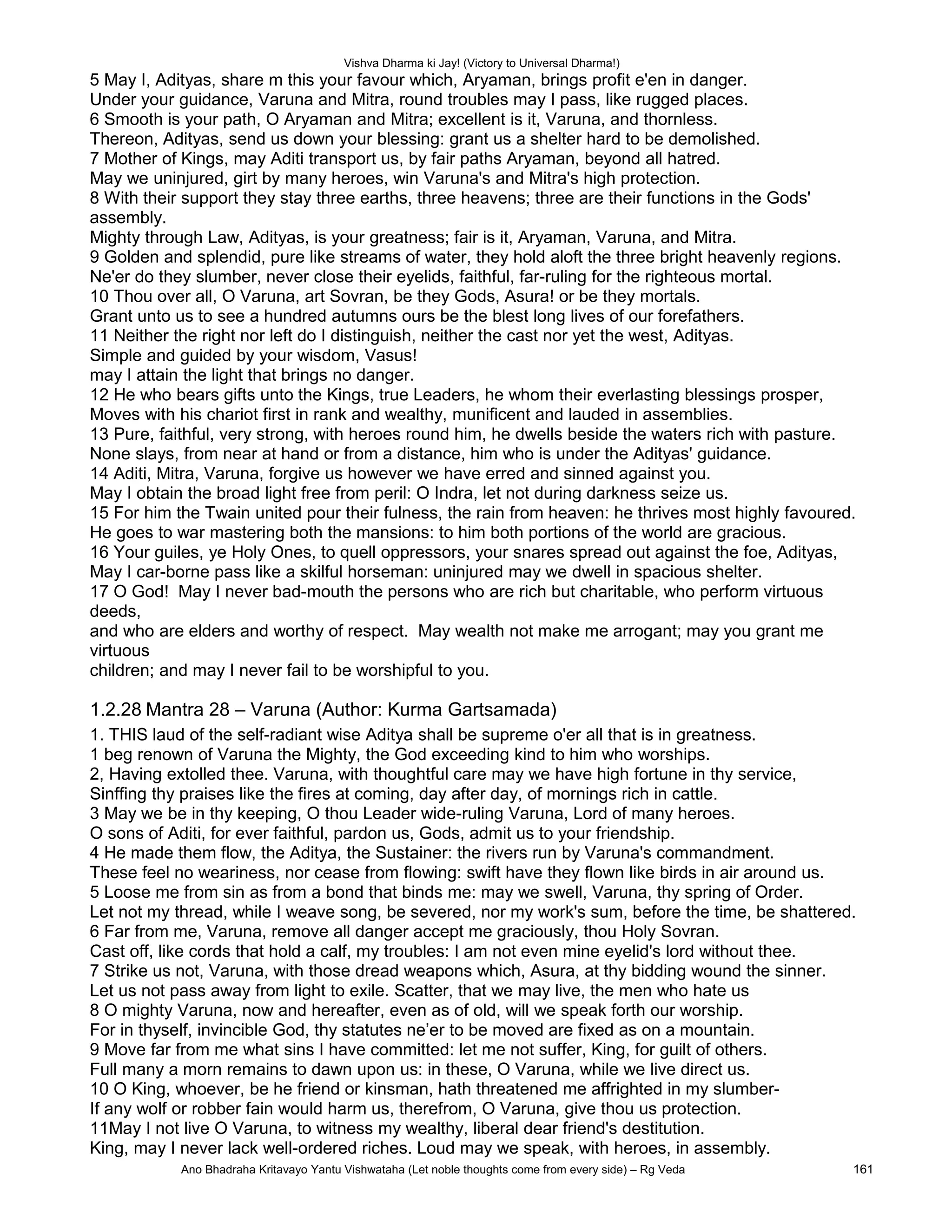 Vishva Dharma ki Jay! (Victory to Universal Dharma!)
5 May I, Adityas, share m this your favour which, Aryaman, brings profit e'en in danger.
Under your guidance, Varuna and Mitra, round troubles may I pass, like rugged places.
6 Smooth is your path, O Aryaman and Mitra; excellent is it, Varuna, and thornless.
Thereon, Adityas, send us down your blessing: grant us a shelter hard to be demolished.
7 Mother of Kings, may Aditi transport us, by fair paths Aryaman, beyond all hatred.
May we uninjured, girt by many heroes, win Varuna's and Mitra's high protection.
8 With their support they stay three earths, three heavens; three are their functions in the Gods'
assembly.
Mighty through Law, Adityas, is your greatness; fair is it, Aryaman, Varuna, and Mitra.
9 Golden and splendid, pure like streams of water, they hold aloft the three bright heavenly regions.
Ne'er do they slumber, never close their eyelids, faithful, far-ruling for the righteous mortal.
10 Thou over all, O Varuna, art Sovran, be they Gods, Asura! or be they mortals.
Grant unto us to see a hundred autumns ours be the blest long lives of our forefathers.
11 Neither the right nor left do I distinguish, neither the cast nor yet the west, Adityas.
Simple and guided by your wisdom, Vasus!
may I attain the light that brings no danger.
12 He who bears gifts unto the Kings, true Leaders, he whom their everlasting blessings prosper,
Moves with his chariot first in rank and wealthy, munificent and lauded in assemblies.
13 Pure, faithful, very strong, with heroes round him, he dwells beside the waters rich with pasture.
None slays, from near at hand or from a distance, him who is under the Adityas' guidance.
14 Aditi, Mitra, Varuna, forgive us however we have erred and sinned against you.
May I obtain the broad light free from peril: O Indra, let not during darkness seize us.
15 For him the Twain united pour their fulness, the rain from heaven: he thrives most highly favoured.
He goes to war mastering both the mansions: to him both portions of the world are gracious.
16 Your guiles, ye Holy Ones, to quell oppressors, your snares spread out against the foe, Adityas,
May I car-borne pass like a skilful horseman: uninjured may we dwell in spacious shelter.
17 O God! May I never bad-mouth the persons who are rich but charitable, who perform virtuous
deeds,
and who are elders and worthy of respect. May wealth not make me arrogant; may you grant me
virtuous
children; and may I never fail to be worshipful to you.
1.2.28 Mantra 28 – Varuna (Author: Kurma Gartsamada)
1. THIS laud of the self-radiant wise Aditya shall be supreme o'er all that is in greatness.
1 beg renown of Varuna the Mighty, the God exceeding kind to him who worships.
2, Having extolled thee. Varuna, with thoughtful care may we have high fortune in thy service,
Sinffing thy praises like the fires at coming, day after day, of mornings rich in cattle.
3 May we be in thy keeping, O thou Leader wide-ruling Varuna, Lord of many heroes.
O sons of Aditi, for ever faithful, pardon us, Gods, admit us to your friendship.
4 He made them flow, the Aditya, the Sustainer: the rivers run by Varuna's commandment.
These feel no weariness, nor cease from flowing: swift have they flown like birds in air around us.
5 Loose me from sin as from a bond that binds me: may we swell, Varuna, thy spring of Order.
Let not my thread, while I weave song, be severed, nor my work's sum, before the time, be shattered.
6 Far from me, Varuna, remove all danger accept me graciously, thou Holy Sovran.
Cast off, like cords that hold a calf, my troubles: I am not even mine eyelid's lord without thee.
7 Strike us not, Varuna, with those dread weapons which, Asura, at thy bidding wound the sinner.
Let us not pass away from light to exile. Scatter, that we may live, the men who hate us
8 O mighty Varuna, now and hereafter, even as of old, will we speak forth our worship.
For in thyself, invincible God, thy statutes ne’er to be moved are fixed as on a mountain.
9 Move far from me what sins I have committed: let me not suffer, King, for guilt of others.
Full many a morn remains to dawn upon us: in these, O Varuna, while we live direct us.
10 O King, whoever, be he friend or kinsman, hath threatened me affrighted in my slumber-
If any wolf or robber fain would harm us, therefrom, O Varuna, give thou us protection.
11May I not live O Varuna, to witness my wealthy, liberal dear friend's destitution.
King, may I never lack well-ordered riches. Loud may we speak, with heroes, in assembly.
Ano Bhadraha Kritavayo Yantu Vishwataha (Let noble thoughts come from every side) – Rg Veda 161
 