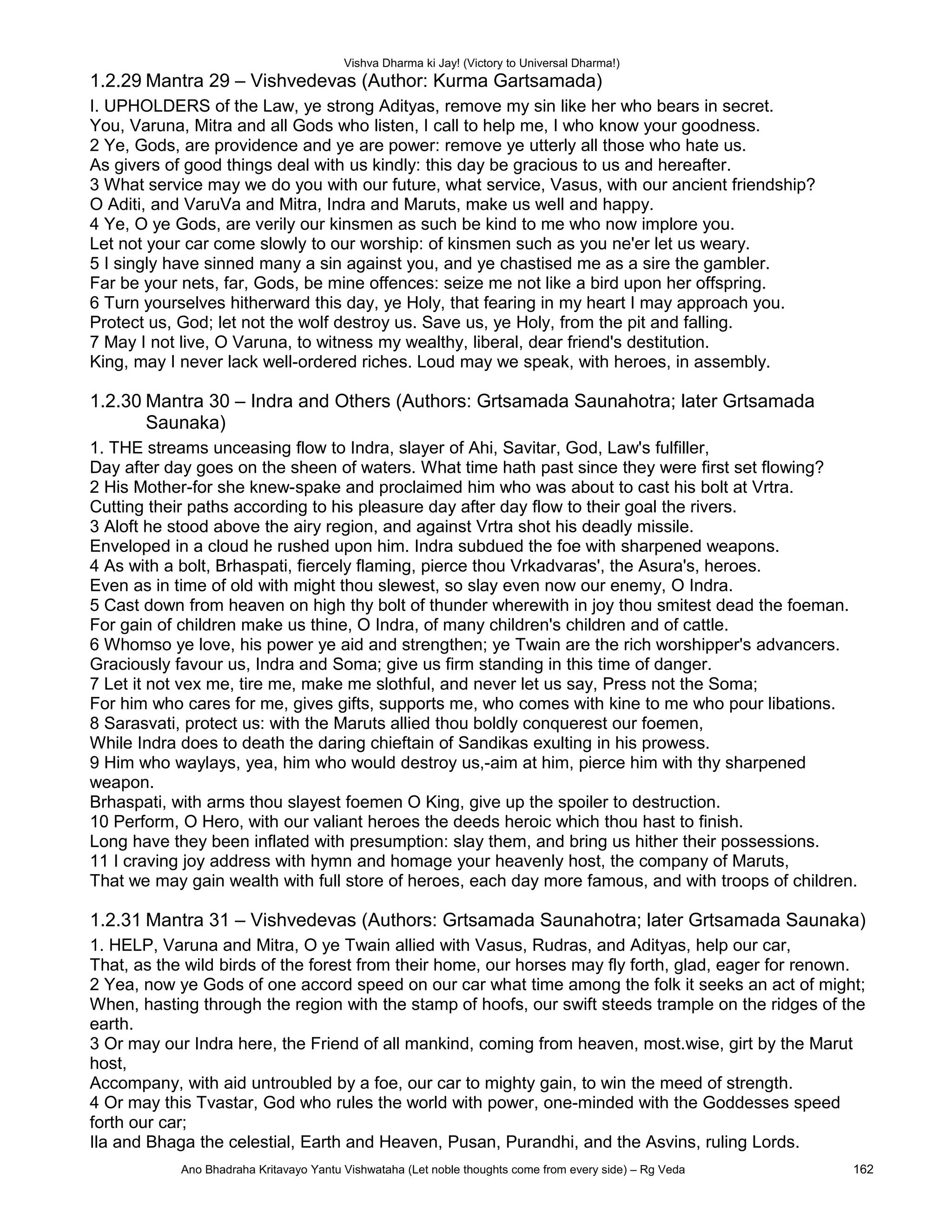 Vishva Dharma ki Jay! (Victory to Universal Dharma!)
1.2.29 Mantra 29 – Vishvedevas (Author: Kurma Gartsamada)
I. UPHOLDERS of the Law, ye strong Adityas, remove my sin like her who bears in secret.
You, Varuna, Mitra and all Gods who listen, I call to help me, I who know your goodness.
2 Ye, Gods, are providence and ye are power: remove ye utterly all those who hate us.
As givers of good things deal with us kindly: this day be gracious to us and hereafter.
3 What service may we do you with our future, what service, Vasus, with our ancient friendship?
O Aditi, and VaruVa and Mitra, Indra and Maruts, make us well and happy.
4 Ye, O ye Gods, are verily our kinsmen as such be kind to me who now implore you.
Let not your car come slowly to our worship: of kinsmen such as you ne'er let us weary.
5 I singly have sinned many a sin against you, and ye chastised me as a sire the gambler.
Far be your nets, far, Gods, be mine offences: seize me not like a bird upon her offspring.
6 Turn yourselves hitherward this day, ye Holy, that fearing in my heart I may approach you.
Protect us, God; let not the wolf destroy us. Save us, ye Holy, from the pit and falling.
7 May I not live, O Varuna, to witness my wealthy, liberal, dear friend's destitution.
King, may I never lack well-ordered riches. Loud may we speak, with heroes, in assembly.
1.2.30 Mantra 30 – Indra and Others (Authors: Grtsamada Saunahotra; later Grtsamada
Saunaka)
1. THE streams unceasing flow to Indra, slayer of Ahi, Savitar, God, Law's fulfiller,
Day after day goes on the sheen of waters. What time hath past since they were first set flowing?
2 His Mother-for she knew-spake and proclaimed him who was about to cast his bolt at Vrtra.
Cutting their paths according to his pleasure day after day flow to their goal the rivers.
3 Aloft he stood above the airy region, and against Vrtra shot his deadly missile.
Enveloped in a cloud he rushed upon him. Indra subdued the foe with sharpened weapons.
4 As with a bolt, Brhaspati, fiercely flaming, pierce thou Vrkadvaras', the Asura's, heroes.
Even as in time of old with might thou slewest, so slay even now our enemy, O Indra.
5 Cast down from heaven on high thy bolt of thunder wherewith in joy thou smitest dead the foeman.
For gain of children make us thine, O Indra, of many children's children and of cattle.
6 Whomso ye love, his power ye aid and strengthen; ye Twain are the rich worshipper's advancers.
Graciously favour us, Indra and Soma; give us firm standing in this time of danger.
7 Let it not vex me, tire me, make me slothful, and never let us say, Press not the Soma;
For him who cares for me, gives gifts, supports me, who comes with kine to me who pour libations.
8 Sarasvati, protect us: with the Maruts allied thou boldly conquerest our foemen,
While Indra does to death the daring chieftain of Sandikas exulting in his prowess.
9 Him who waylays, yea, him who would destroy us,-aim at him, pierce him with thy sharpened
weapon.
Brhaspati, with arms thou slayest foemen O King, give up the spoiler to destruction.
10 Perform, O Hero, with our valiant heroes the deeds heroic which thou hast to finish.
Long have they been inflated with presumption: slay them, and bring us hither their possessions.
11 I craving joy address with hymn and homage your heavenly host, the company of Maruts,
That we may gain wealth with full store of heroes, each day more famous, and with troops of children.
1.2.31 Mantra 31 – Vishvedevas (Authors: Grtsamada Saunahotra; later Grtsamada Saunaka)
1. HELP, Varuna and Mitra, O ye Twain allied with Vasus, Rudras, and Adityas, help our car,
That, as the wild birds of the forest from their home, our horses may fly forth, glad, eager for renown.
2 Yea, now ye Gods of one accord speed on our car what time among the folk it seeks an act of might;
When, hasting through the region with the stamp of hoofs, our swift steeds trample on the ridges of the
earth.
3 Or may our Indra here, the Friend of all mankind, coming from heaven, most.wise, girt by the Marut
host,
Accompany, with aid untroubled by a foe, our car to mighty gain, to win the meed of strength.
4 Or may this Tvastar, God who rules the world with power, one-minded with the Goddesses speed
forth our car;
Ila and Bhaga the celestial, Earth and Heaven, Pusan, Purandhi, and the Asvins, ruling Lords.
Ano Bhadraha Kritavayo Yantu Vishwataha (Let noble thoughts come from every side) – Rg Veda 162
 