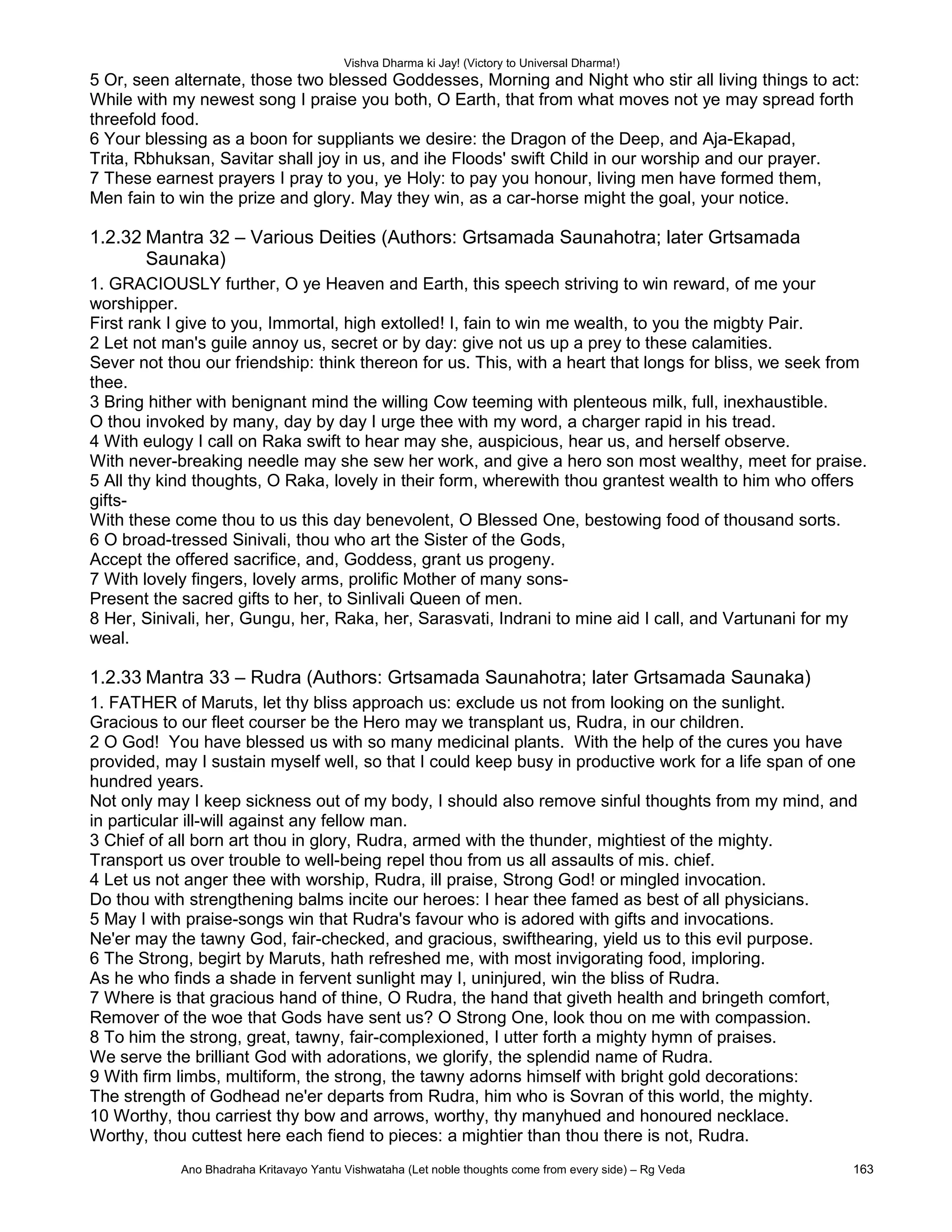 Vishva Dharma ki Jay! (Victory to Universal Dharma!)
5 Or, seen alternate, those two blessed Goddesses, Morning and Night who stir all living things to act:
While with my newest song I praise you both, O Earth, that from what moves not ye may spread forth
threefold food.
6 Your blessing as a boon for suppliants we desire: the Dragon of the Deep, and Aja-Ekapad,
Trita, Rbhuksan, Savitar shall joy in us, and ihe Floods' swift Child in our worship and our prayer.
7 These earnest prayers I pray to you, ye Holy: to pay you honour, living men have formed them,
Men fain to win the prize and glory. May they win, as a car-horse might the goal, your notice.
1.2.32 Mantra 32 – Various Deities (Authors: Grtsamada Saunahotra; later Grtsamada
Saunaka)
1. GRACIOUSLY further, O ye Heaven and Earth, this speech striving to win reward, of me your
worshipper.
First rank I give to you, Immortal, high extolled! I, fain to win me wealth, to you the migbty Pair.
2 Let not man's guile annoy us, secret or by day: give not us up a prey to these calamities.
Sever not thou our friendship: think thereon for us. This, with a heart that longs for bliss, we seek from
thee.
3 Bring hither with benignant mind the willing Cow teeming with plenteous milk, full, inexhaustible.
O thou invoked by many, day by day I urge thee with my word, a charger rapid in his tread.
4 With eulogy I call on Raka swift to hear may she, auspicious, hear us, and herself observe.
With never-breaking needle may she sew her work, and give a hero son most wealthy, meet for praise.
5 All thy kind thoughts, O Raka, lovely in their form, wherewith thou grantest wealth to him who offers
gifts-
With these come thou to us this day benevolent, O Blessed One, bestowing food of thousand sorts.
6 O broad-tressed Sinivali, thou who art the Sister of the Gods,
Accept the offered sacrifice, and, Goddess, grant us progeny.
7 With lovely fingers, lovely arms, prolific Mother of many sons-
Present the sacred gifts to her, to Sinlivali Queen of men.
8 Her, Sinivali, her, Gungu, her, Raka, her, Sarasvati, Indrani to mine aid I call, and Vartunani for my
weal.
1.2.33 Mantra 33 – Rudra (Authors: Grtsamada Saunahotra; later Grtsamada Saunaka)
1. FATHER of Maruts, let thy bliss approach us: exclude us not from looking on the sunlight.
Gracious to our fleet courser be the Hero may we transplant us, Rudra, in our children.
2 O God! You have blessed us with so many medicinal plants. With the help of the cures you have
provided, may I sustain myself well, so that I could keep busy in productive work for a life span of one
hundred years.
Not only may I keep sickness out of my body, I should also remove sinful thoughts from my mind, and
in particular ill-will against any fellow man.
3 Chief of all born art thou in glory, Rudra, armed with the thunder, mightiest of the mighty.
Transport us over trouble to well-being repel thou from us all assaults of mis. chief.
4 Let us not anger thee with worship, Rudra, ill praise, Strong God! or mingled invocation.
Do thou with strengthening balms incite our heroes: I hear thee famed as best of all physicians.
5 May I with praise-songs win that Rudra's favour who is adored with gifts and invocations.
Ne'er may the tawny God, fair-checked, and gracious, swifthearing, yield us to this evil purpose.
6 The Strong, begirt by Maruts, hath refreshed me, with most invigorating food, imploring.
As he who finds a shade in fervent sunlight may I, uninjured, win the bliss of Rudra.
7 Where is that gracious hand of thine, O Rudra, the hand that giveth health and bringeth comfort,
Remover of the woe that Gods have sent us? O Strong One, look thou on me with compassion.
8 To him the strong, great, tawny, fair-complexioned, I utter forth a mighty hymn of praises.
We serve the brilliant God with adorations, we glorify, the splendid name of Rudra.
9 With firm limbs, multiform, the strong, the tawny adorns himself with bright gold decorations:
The strength of Godhead ne'er departs from Rudra, him who is Sovran of this world, the mighty.
10 Worthy, thou carriest thy bow and arrows, worthy, thy manyhued and honoured necklace.
Worthy, thou cuttest here each fiend to pieces: a mightier than thou there is not, Rudra.
Ano Bhadraha Kritavayo Yantu Vishwataha (Let noble thoughts come from every side) – Rg Veda 163
 