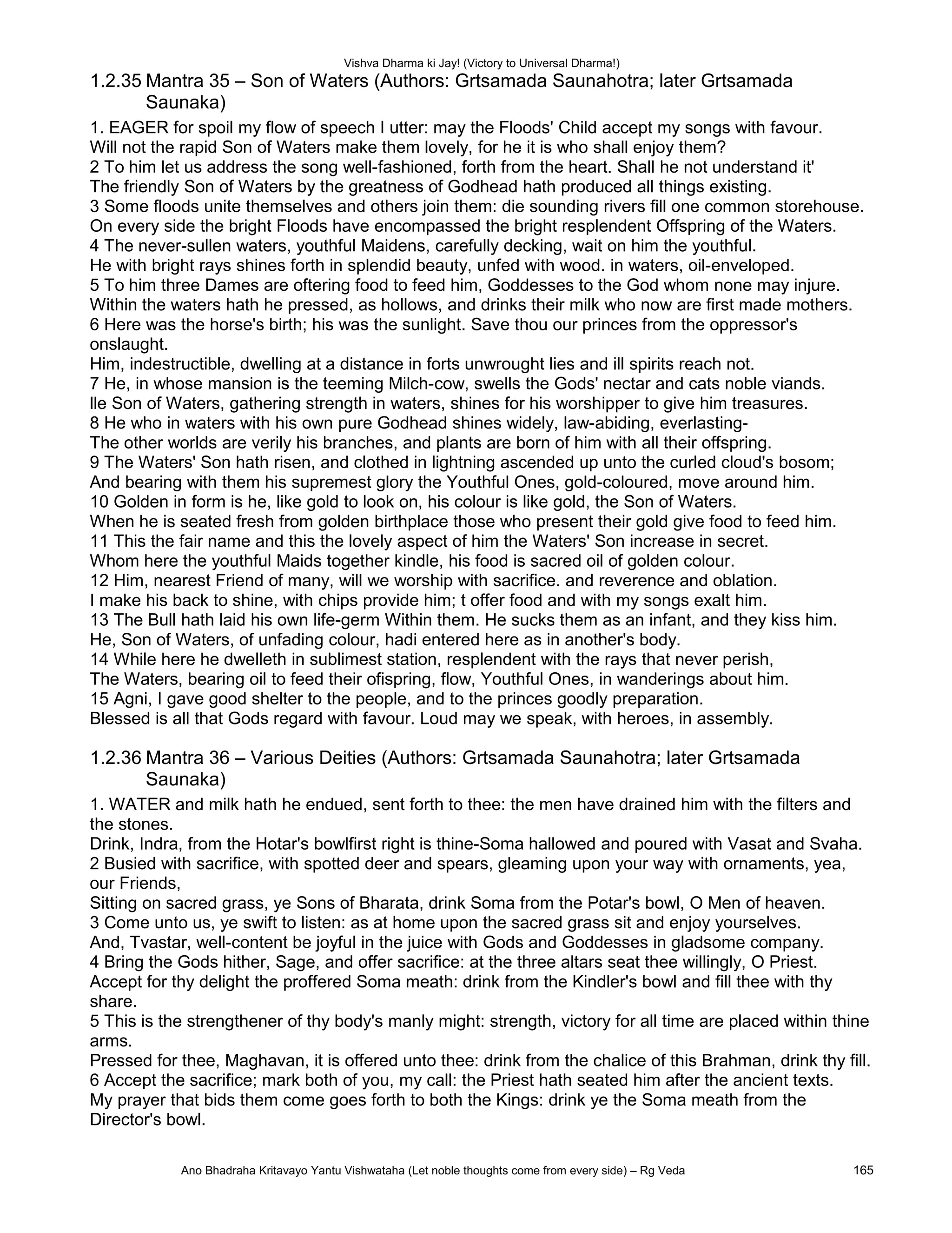 Vishva Dharma ki Jay! (Victory to Universal Dharma!)
1.2.35 Mantra 35 – Son of Waters (Authors: Grtsamada Saunahotra; later Grtsamada
Saunaka)
1. EAGER for spoil my flow of speech I utter: may the Floods' Child accept my songs with favour.
Will not the rapid Son of Waters make them lovely, for he it is who shall enjoy them?
2 To him let us address the song well-fashioned, forth from the heart. Shall he not understand it'
The friendly Son of Waters by the greatness of Godhead hath produced all things existing.
3 Some floods unite themselves and others join them: die sounding rivers fill one common storehouse.
On every side the bright Floods have encompassed the bright resplendent Offspring of the Waters.
4 The never-sullen waters, youthful Maidens, carefully decking, wait on him the youthful.
He with bright rays shines forth in splendid beauty, unfed with wood. in waters, oil-enveloped.
5 To him three Dames are oftering food to feed him, Goddesses to the God whom none may injure.
Within the waters hath he pressed, as hollows, and drinks their milk who now are first made mothers.
6 Here was the horse's birth; his was the sunlight. Save thou our princes from the oppressor's
onslaught.
Him, indestructible, dwelling at a distance in forts unwrought lies and ill spirits reach not.
7 He, in whose mansion is the teeming Milch-cow, swells the Gods' nectar and cats noble viands.
lle Son of Waters, gathering strength in waters, shines for his worshipper to give him treasures.
8 He who in waters with his own pure Godhead shines widely, law-abiding, everlasting-
The other worlds are verily his branches, and plants are born of him with all their offspring.
9 The Waters' Son hath risen, and clothed in lightning ascended up unto the curled cloud's bosom;
And bearing with them his supremest glory the Youthful Ones, gold-coloured, move around him.
10 Golden in form is he, like gold to look on, his colour is like gold, the Son of Waters.
When he is seated fresh from golden birthplace those who present their gold give food to feed him.
11 This the fair name and this the lovely aspect of him the Waters' Son increase in secret.
Whom here the youthful Maids together kindle, his food is sacred oil of golden colour.
12 Him, nearest Friend of many, will we worship with sacrifice. and reverence and oblation.
I make his back to shine, with chips provide him; t offer food and with my songs exalt him.
13 The Bull hath laid his own life-germ Within them. He sucks them as an infant, and they kiss him.
He, Son of Waters, of unfading colour, hadi entered here as in another's body.
14 While here he dwelleth in sublimest station, resplendent with the rays that never perish,
The Waters, bearing oil to feed their ofispring, flow, Youthful Ones, in wanderings about him.
15 Agni, I gave good shelter to the people, and to the princes goodly preparation.
Blessed is all that Gods regard with favour. Loud may we speak, with heroes, in assembly.
1.2.36 Mantra 36 – Various Deities (Authors: Grtsamada Saunahotra; later Grtsamada
Saunaka)
1. WATER and milk hath he endued, sent forth to thee: the men have drained him with the filters and
the stones.
Drink, Indra, from the Hotar's bowlfirst right is thine-Soma hallowed and poured with Vasat and Svaha.
2 Busied with sacrifice, with spotted deer and spears, gleaming upon your way with ornaments, yea,
our Friends,
Sitting on sacred grass, ye Sons of Bharata, drink Soma from the Potar's bowl, O Men of heaven.
3 Come unto us, ye swift to listen: as at home upon the sacred grass sit and enjoy yourselves.
And, Tvastar, well-content be joyful in the juice with Gods and Goddesses in gladsome company.
4 Bring the Gods hither, Sage, and offer sacrifice: at the three altars seat thee willingly, O Priest.
Accept for thy delight the proffered Soma meath: drink from the Kindler's bowl and fill thee with thy
share.
5 This is the strengthener of thy body's manly might: strength, victory for all time are placed within thine
arms.
Pressed for thee, Maghavan, it is offered unto thee: drink from the chalice of this Brahman, drink thy fill.
6 Accept the sacrifice; mark both of you, my call: the Priest hath seated him after the ancient texts.
My prayer that bids them come goes forth to both the Kings: drink ye the Soma meath from the
Director's bowl.
Ano Bhadraha Kritavayo Yantu Vishwataha (Let noble thoughts come from every side) – Rg Veda 165
 