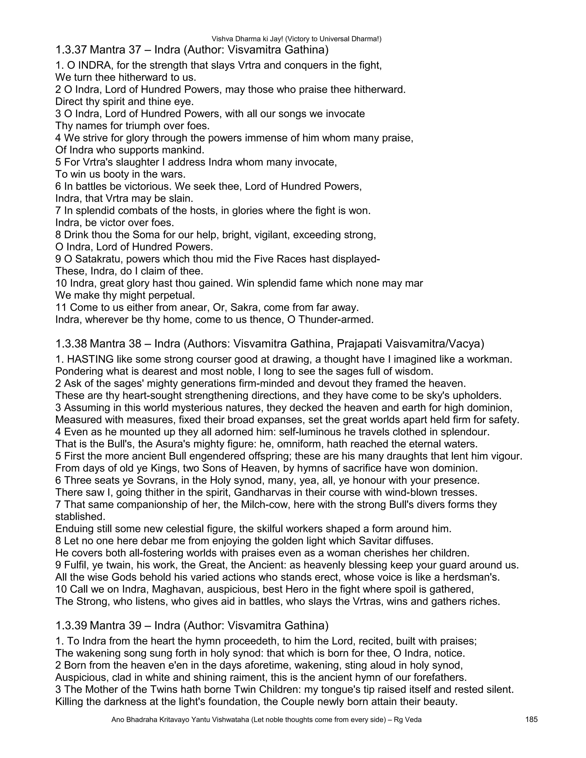 Vishva Dharma ki Jay! (Victory to Universal Dharma!)
1.3.37 Mantra 37 – Indra (Author: Visvamitra Gathina)
1. O INDRA, for the strength that slays Vrtra and conquers in the fight,
We turn thee hitherward to us.
2 O Indra, Lord of Hundred Powers, may those who praise thee hitherward.
Direct thy spirit and thine eye.
3 O Indra, Lord of Hundred Powers, with all our songs we invocate
Thy names for triumph over foes.
4 We strive for glory through the powers immense of him whom many praise,
Of Indra who supports mankind.
5 For Vrtra's slaughter I address Indra whom many invocate,
To win us booty in the wars.
6 In battles be victorious. We seek thee, Lord of Hundred Powers,
Indra, that Vrtra may be slain.
7 In splendid combats of the hosts, in glories where the fight is won.
Indra, be victor over foes.
8 Drink thou the Soma for our help, bright, vigilant, exceeding strong,
O Indra, Lord of Hundred Powers.
9 O Satakratu, powers which thou mid the Five Races hast displayed-
These, Indra, do I claim of thee.
10 Indra, great glory hast thou gained. Win splendid fame which none may mar
We make thy might perpetual.
11 Come to us either from anear, Or, Sakra, come from far away.
Indra, wherever be thy home, come to us thence, O Thunder-armed.
1.3.38 Mantra 38 – Indra (Authors: Visvamitra Gathina, Prajapati Vaisvamitra/Vacya)
1. HASTING like some strong courser good at drawing, a thought have I imagined like a workman.
Pondering what is dearest and most noble, I long to see the sages full of wisdom.
2 Ask of the sages' mighty generations firm-minded and devout they framed the heaven.
These are thy heart-sought strengthening directions, and they have come to be sky's upholders.
3 Assuming in this world mysterious natures, they decked the heaven and earth for high dominion,
Measured with measures, fixed their broad expanses, set the great worlds apart held firm for safety.
4 Even as he mounted up they all adorned him: self-luminous he travels clothed in splendour.
That is the Bull's, the Asura's mighty figure: he, omniform, hath reached the eternal waters.
5 First the more ancient Bull engendered offspring; these are his many draughts that lent him vigour.
From days of old ye Kings, two Sons of Heaven, by hymns of sacrifice have won dominion.
6 Three seats ye Sovrans, in the Holy synod, many, yea, all, ye honour with your presence.
There saw I, going thither in the spirit, Gandharvas in their course with wind-blown tresses.
7 That same companionship of her, the Milch-cow, here with the strong Bull's divers forms they
stablished.
Enduing still some new celestial figure, the skilful workers shaped a form around him.
8 Let no one here debar me from enjoying the golden light which Savitar diffuses.
He covers both all-fostering worlds with praises even as a woman cherishes her children.
9 Fulfil, ye twain, his work, the Great, the Ancient: as heavenly blessing keep your guard around us.
All the wise Gods behold his varied actions who stands erect, whose voice is like a herdsman's.
10 Call we on Indra, Maghavan, auspicious, best Hero in the fight where spoil is gathered,
The Strong, who listens, who gives aid in battles, who slays the Vrtras, wins and gathers riches.
1.3.39 Mantra 39 – Indra (Author: Visvamitra Gathina)
1. To Indra from the heart the hymn proceedeth, to him the Lord, recited, built with praises;
The wakening song sung forth in holy synod: that which is born for thee, O Indra, notice.
2 Born from the heaven e'en in the days aforetime, wakening, sting aloud in holy synod,
Auspicious, clad in white and shining raiment, this is the ancient hymn of our forefathers.
3 The Mother of the Twins hath borne Twin Children: my tongue's tip raised itself and rested silent.
Killing the darkness at the light's foundation, the Couple newly born attain their beauty.
Ano Bhadraha Kritavayo Yantu Vishwataha (Let noble thoughts come from every side) – Rg Veda 185
 