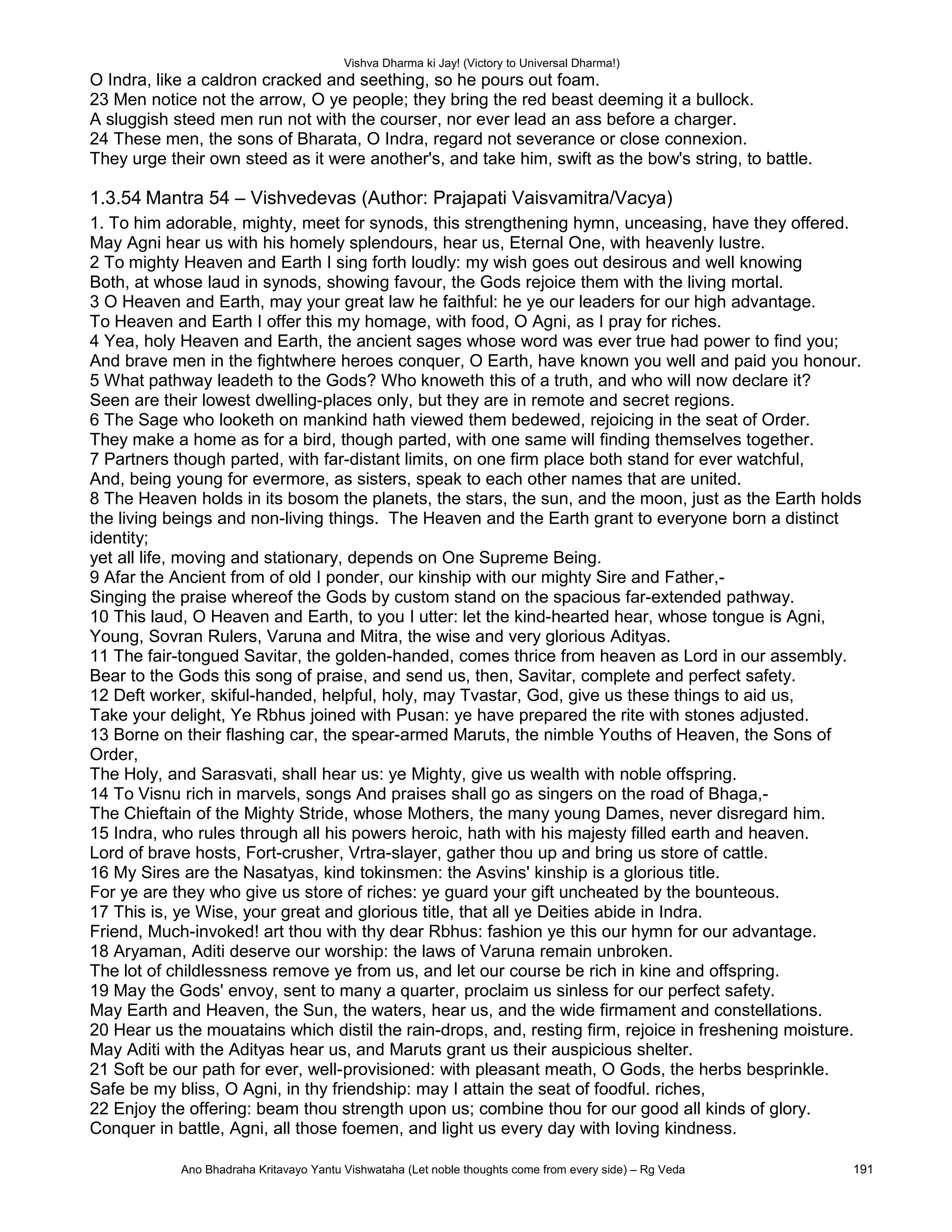 Vishva Dharma ki Jay! (Victory to Universal Dharma!)
O Indra, like a caldron cracked and seething, so he pours out foam.
23 Men notice not the arrow, O ye people; they bring the red beast deeming it a bullock.
A sluggish steed men run not with the courser, nor ever lead an ass before a charger.
24 These men, the sons of Bharata, O Indra, regard not severance or close connexion.
They urge their own steed as it were another's, and take him, swift as the bow's string, to battle.
1.3.54 Mantra 54 – Vishvedevas (Author: Prajapati Vaisvamitra/Vacya)
1. To him adorable, mighty, meet for synods, this strengthening hymn, unceasing, have they offered.
May Agni hear us with his homely splendours, hear us, Eternal One, with heavenly lustre.
2 To mighty Heaven and Earth I sing forth loudly: my wish goes out desirous and well knowing
Both, at whose laud in synods, showing favour, the Gods rejoice them with the living mortal.
3 O Heaven and Earth, may your great law he faithful: he ye our leaders for our high advantage.
To Heaven and Earth I offer this my homage, with food, O Agni, as I pray for riches.
4 Yea, holy Heaven and Earth, the ancient sages whose word was ever true had power to find you;
And brave men in the fightwhere heroes conquer, O Earth, have known you well and paid you honour.
5 What pathway leadeth to the Gods? Who knoweth this of a truth, and who will now declare it?
Seen are their lowest dwelling-places only, but they are in remote and secret regions.
6 The Sage who looketh on mankind hath viewed them bedewed, rejoicing in the seat of Order.
They make a home as for a bird, though parted, with one same will finding themselves together.
7 Partners though parted, with far-distant limits, on one firm place both stand for ever watchful,
And, being young for evermore, as sisters, speak to each other names that are united.
8 The Heaven holds in its bosom the planets, the stars, the sun, and the moon, just as the Earth holds
the living beings and non-living things. The Heaven and the Earth grant to everyone born a distinct
identity;
yet all life, moving and stationary, depends on One Supreme Being.
9 Afar the Ancient from of old I ponder, our kinship with our mighty Sire and Father,-
Singing the praise whereof the Gods by custom stand on the spacious far-extended pathway.
10 This laud, O Heaven and Earth, to you I utter: let the kind-hearted hear, whose tongue is Agni,
Young, Sovran Rulers, Varuna and Mitra, the wise and very glorious Adityas.
11 The fair-tongued Savitar, the golden-handed, comes thrice from heaven as Lord in our assembly.
Bear to the Gods this song of praise, and send us, then, Savitar, complete and perfect safety.
12 Deft worker, skiful-handed, helpful, holy, may Tvastar, God, give us these things to aid us,
Take your delight, Ye Rbhus joined with Pusan: ye have prepared the rite with stones adjusted.
13 Borne on their flashing car, the spear-armed Maruts, the nimble Youths of Heaven, the Sons of
Order,
The Holy, and Sarasvati, shall hear us: ye Mighty, give us wealth with noble offspring.
14 To Visnu rich in marvels, songs And praises shall go as singers on the road of Bhaga,-
The Chieftain of the Mighty Stride, whose Mothers, the many young Dames, never disregard him.
15 Indra, who rules through all his powers heroic, hath with his majesty filled earth and heaven.
Lord of brave hosts, Fort-crusher, Vrtra-slayer, gather thou up and bring us store of cattle.
16 My Sires are the Nasatyas, kind tokinsmen: the Asvins' kinship is a glorious title.
For ye are they who give us store of riches: ye guard your gift uncheated by the bounteous.
17 This is, ye Wise, your great and glorious title, that all ye Deities abide in Indra.
Friend, Much-invoked! art thou with thy dear Rbhus: fashion ye this our hymn for our advantage.
18 Aryaman, Aditi deserve our worship: the laws of Varuna remain unbroken.
The lot of childlessness remove ye from us, and let our course be rich in kine and offspring.
19 May the Gods' envoy, sent to many a quarter, proclaim us sinless for our perfect safety.
May Earth and Heaven, the Sun, the waters, hear us, and the wide firmament and constellations.
20 Hear us the mouatains which distil the rain-drops, and, resting firm, rejoice in freshening moisture.
May Aditi with the Adityas hear us, and Maruts grant us their auspicious shelter.
21 Soft be our path for ever, well-provisioned: with pleasant meath, O Gods, the herbs besprinkle.
Safe be my bliss, O Agni, in thy friendship: may I attain the seat of foodful. riches,
22 Enjoy the offering: beam thou strength upon us; combine thou for our good all kinds of glory.
Conquer in battle, Agni, all those foemen, and light us every day with loving kindness.
Ano Bhadraha Kritavayo Yantu Vishwataha (Let noble thoughts come from every side) – Rg Veda 191
 