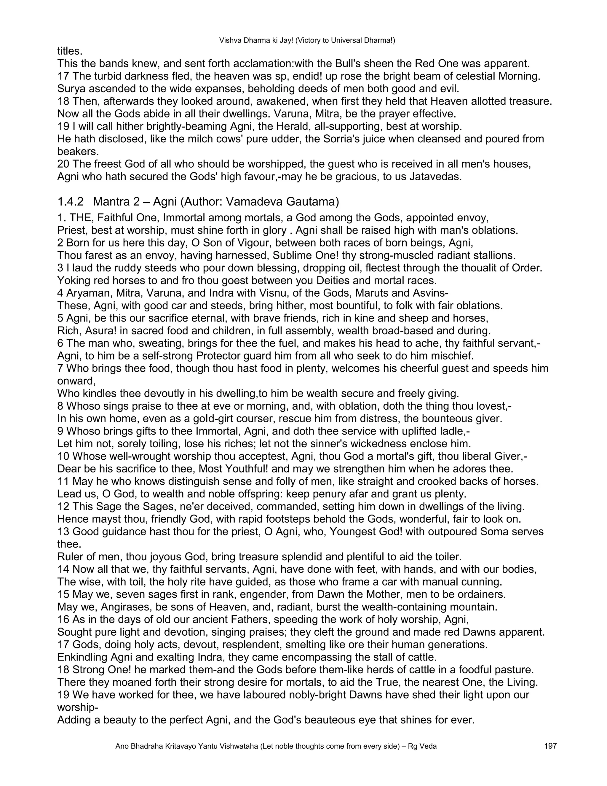 Vishva Dharma ki Jay! (Victory to Universal Dharma!)
titles.
This the bands knew, and sent forth acclamation:with the Bull's sheen the Red One was apparent.
17 The turbid darkness fled, the heaven was sp, endid! up rose the bright beam of celestial Morning.
Surya ascended to the wide expanses, beholding deeds of men both good and evil.
18 Then, afterwards they looked around, awakened, when first they held that Heaven allotted treasure.
Now all the Gods abide in all their dwellings. Varuna, Mitra, be the prayer effective.
19 I will call hither brightly-beaming Agni, the Herald, all-supporting, best at worship.
He hath disclosed, like the milch cows' pure udder, the Sorria's juice when cleansed and poured from
beakers.
20 The freest God of all who should be worshipped, the guest who is received in all men's houses,
Agni who hath secured the Gods' high favour,-may he be gracious, to us Jatavedas.
1.4.2 Mantra 2 – Agni (Author: Vamadeva Gautama)
1. THE, Faithful One, Immortal among mortals, a God among the Gods, appointed envoy,
Priest, best at worship, must shine forth in glory . Agni shall be raised high with man's oblations.
2 Born for us here this day, O Son of Vigour, between both races of born beings, Agni,
Thou farest as an envoy, having harnessed, Sublime One! thy strong-muscled radiant stallions.
3 I laud the ruddy steeds who pour down blessing, dropping oil, flectest through the thoualit of Order.
Yoking red horses to and fro thou goest between you Deities and mortal races.
4 Aryaman, Mitra, Varuna, and Indra with Visnu, of the Gods, Maruts and Asvins-
These, Agni, with good car and steeds, bring hither, most bountiful, to folk with fair oblations.
5 Agni, be this our sacrifice eternal, with brave friends, rich in kine and sheep and horses,
Rich, Asura! in sacred food and children, in full assembly, wealth broad-based and during.
6 The man who, sweating, brings for thee the fuel, and makes his head to ache, thy faithful servant,-
Agni, to him be a self-strong Protector guard him from all who seek to do him mischief.
7 Who brings thee food, though thou hast food in plenty, welcomes his cheerful guest and speeds him
onward,
Who kindles thee devoutly in his dwelling,to him be wealth secure and freely giving.
8 Whoso sings praise to thee at eve or morning, and, with oblation, doth the thing thou lovest,-
In his own home, even as a goId-girt courser, rescue him from distress, the bounteous giver.
9 Whoso brings gifts to thee Immortal, Agni, and doth thee service with uplifted ladle,-
Let him not, sorely toiling, lose his riches; let not the sinner's wickedness enclose him.
10 Whose well-wrought worship thou acceptest, Agni, thou God a mortal's gift, thou liberal Giver,-
Dear be his sacrifice to thee, Most Youthful! and may we strengthen him when he adores thee.
11 May he who knows distinguish sense and folly of men, like straight and crooked backs of horses.
Lead us, O God, to wealth and noble offspring: keep penury afar and grant us plenty.
12 This Sage the Sages, ne'er deceived, commanded, setting him down in dwellings of the living.
Hence mayst thou, friendly God, with rapid footsteps behold the Gods, wonderful, fair to look on.
13 Good guidance hast thou for the priest, O Agni, who, Youngest God! with outpoured Soma serves
thee.
Ruler of men, thou joyous God, bring treasure splendid and plentiful to aid the toiler.
14 Now all that we, thy faithful servants, Agni, have done with feet, with hands, and with our bodies,
The wise, with toil, the holy rite have guided, as those who frame a car with manual cunning.
15 May we, seven sages first in rank, engender, from Dawn the Mother, men to be ordainers.
May we, Angirases, be sons of Heaven, and, radiant, burst the wealth-containing mountain.
16 As in the days of old our ancient Fathers, speeding the work of holy worship, Agni,
Sought pure light and devotion, singing praises; they cleft the ground and made red Dawns apparent.
17 Gods, doing holy acts, devout, resplendent, smelting like ore their human generations.
Enkindling Agni and exalting Indra, they came encompassing the stall of cattle.
18 Strong One! he marked them-and the Gods before them-like herds of cattle in a foodful pasture.
There they moaned forth their strong desire for mortals, to aid the True, the nearest One, the Living.
19 We have worked for thee, we have laboured nobly-bright Dawns have shed their light upon our
worship-
Adding a beauty to the perfect Agni, and the God's beauteous eye that shines for ever.
Ano Bhadraha Kritavayo Yantu Vishwataha (Let noble thoughts come from every side) – Rg Veda 197
 