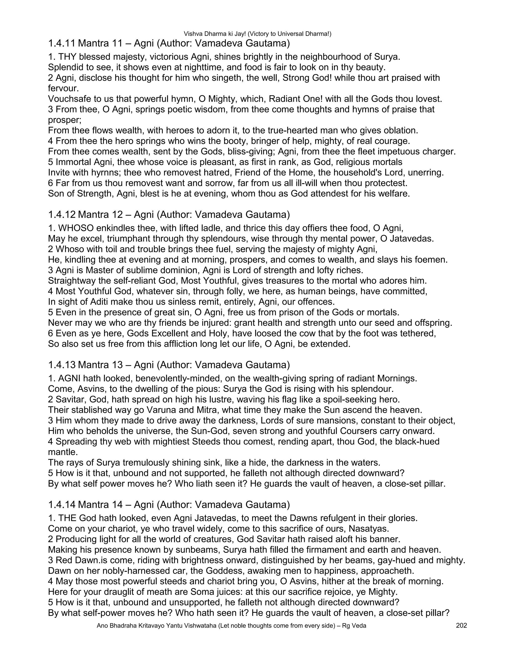Vishva Dharma ki Jay! (Victory to Universal Dharma!)
1.4.11 Mantra 11 – Agni (Author: Vamadeva Gautama)
1. THY blessed majesty, victorious Agni, shines brightly in the neighbourhood of Surya.
Splendid to see, it shows even at nighttime, and food is fair to look on in thy beauty.
2 Agni, disclose his thought for him who singeth, the well, Strong God! while thou art praised with
fervour.
Vouchsafe to us that powerful hymn, O Mighty, which, Radiant One! with all the Gods thou lovest.
3 From thee, O Agni, springs poetic wisdom, from thee come thoughts and hymns of praise that
prosper;
From thee flows wealth, with heroes to adorn it, to the true-hearted man who gives oblation.
4 From thee the hero springs who wins the booty, bringer of help, mighty, of real courage.
From thee comes wealth, sent by the Gods, bliss-giving; Agni, from thee the fleet impetuous charger.
5 Immortal Agni, thee whose voice is pleasant, as first in rank, as God, religious mortals
Invite with hyrnns; thee who removest hatred, Friend of the Home, the household's Lord, unerring.
6 Far from us thou removest want and sorrow, far from us all ill-will when thou protectest.
Son of Strength, Agni, blest is he at evening, whom thou as God attendest for his welfare.
1.4.12 Mantra 12 – Agni (Author: Vamadeva Gautama)
1. WHOSO enkindles thee, with lifted ladle, and thrice this day offiers thee food, O Agni,
May he excel, triumphant through thy splendours, wise through thy mental power, O Jatavedas.
2 Whoso with toil and trouble brings thee fuel, serving the majesty of mighty Agni,
He, kindling thee at evening and at morning, prospers, and comes to wealth, and slays his foemen.
3 Agni is Master of sublime dominion, Agni is Lord of strength and lofty riches.
Straightway the self-reliant God, Most Youthful, gives treasures to the mortal who adores him.
4 Most Youthful God, whatever sin, through folly, we here, as human beings, have committed,
In sight of Aditi make thou us sinless remit, entirely, Agni, our offences.
5 Even in the presence of great sin, O Agni, free us from prison of the Gods or mortals.
Never may we who are thy friends be injured: grant health and strength unto our seed and offspring.
6 Even as ye here, Gods Excellent and Holy, have loosed the cow that by the foot was tethered,
So also set us free from this affliction long let our life, O Agni, be extended.
1.4.13 Mantra 13 – Agni (Author: Vamadeva Gautama)
1. AGNI hath looked, benevolently-minded, on the wealth-giving spring of radiant Mornings.
Come, Asvins, to the dwelling of the pious: Surya the God is rising with his splendour.
2 Savitar, God, hath spread on high his lustre, waving his flag like a spoil-seeking hero.
Their stablished way go Varuna and Mitra, what time they make the Sun ascend the heaven.
3 Him whom they made to drive away the darkness, Lords of sure mansions, constant to their object,
Him who beholds the universe, the Sun-God, seven strong and youthful Coursers carry onward.
4 Spreading thy web with mightiest Steeds thou comest, rending apart, thou God, the black-hued
mantle.
The rays of Surya tremulously shining sink, like a hide, the darkness in the waters.
5 How is it that, unbound and not supported, he falleth not although directed downward?
By what self power moves he? Who liath seen it? He guards the vault of heaven, a close-set pillar.
1.4.14 Mantra 14 – Agni (Author: Vamadeva Gautama)
1. THE God hath looked, even Agni Jatavedas, to meet the Dawns refulgent in their glories.
Come on your chariot, ye who travel widely, come to this sacrifice of ours, Nasatyas.
2 Producing light for all the world of creatures, God Savitar hath raised aloft his banner.
Making his presence known by sunbeams, Surya hath filled the firmament and earth and heaven.
3 Red Dawn.is come, riding with brightness onward, distinguished by her beams, gay-hued and mighty.
Dawn on her nobly-harnessed car, the Goddess, awaking men to happiness, approacheth.
4 May those most powerful steeds and chariot bring you, O Asvins, hither at the break of morning.
Here for your drauglit of meath are Soma juices: at this our sacrifice rejoice, ye Mighty.
5 How is it that, unbound and unsupported, he falleth not although directed downward?
By what self-power moves he? Who hath seen it? He guards the vault of heaven, a close-set pillar?
Ano Bhadraha Kritavayo Yantu Vishwataha (Let noble thoughts come from every side) – Rg Veda 202
 